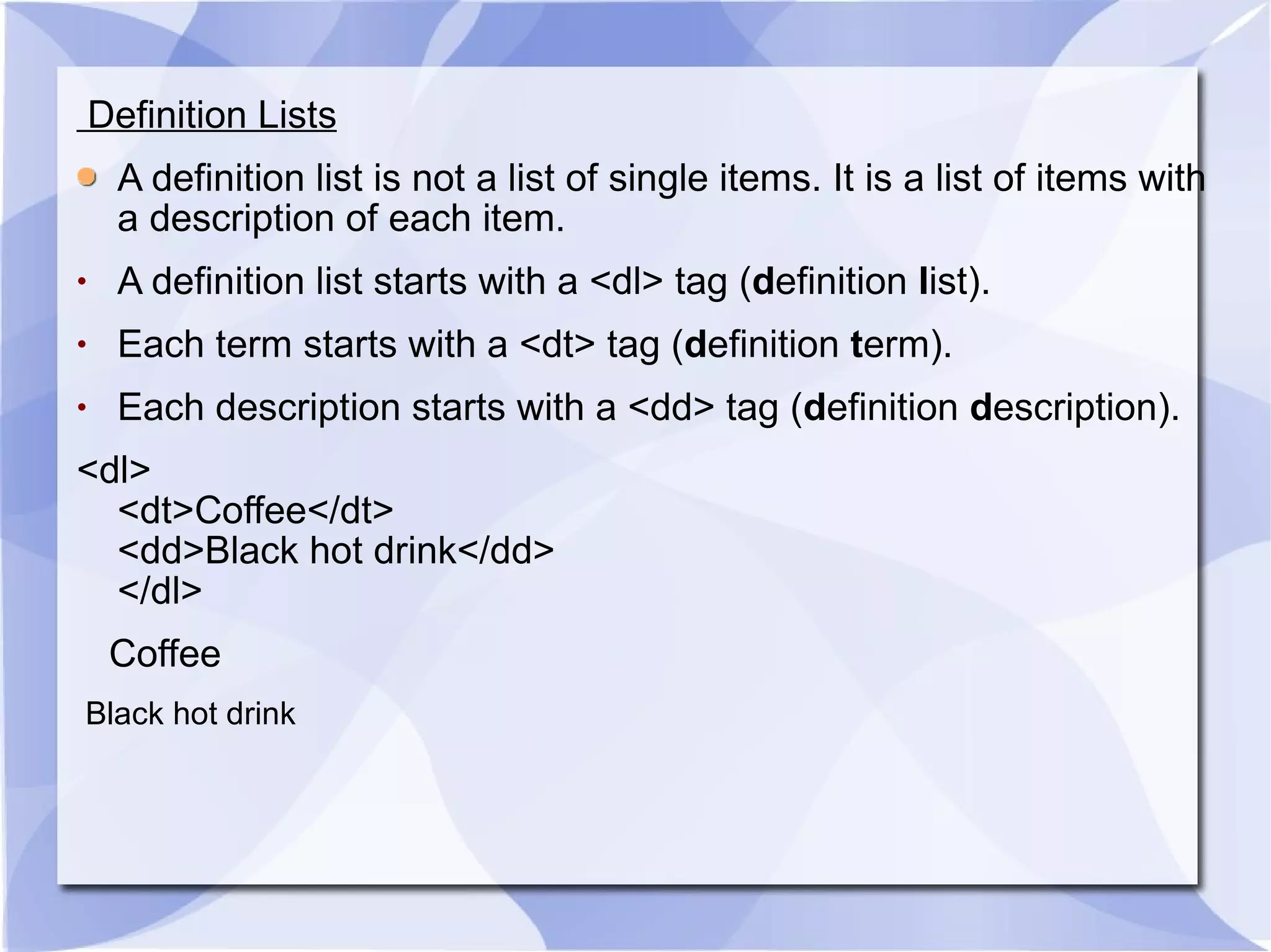 Definition Lists A definition list is not a list of single items. It is a list of items with a description of each item. A definition list starts with a <dl> tag ( d efinition  l ist). Each term starts with a <dt> tag ( d efinition  t erm). Each description starts with a <dd> tag ( d efinition  d escription). <dl> <dt>Coffee</dt> <dd>Black hot drink</dd> </dl>  Coffee  Black hot drink  