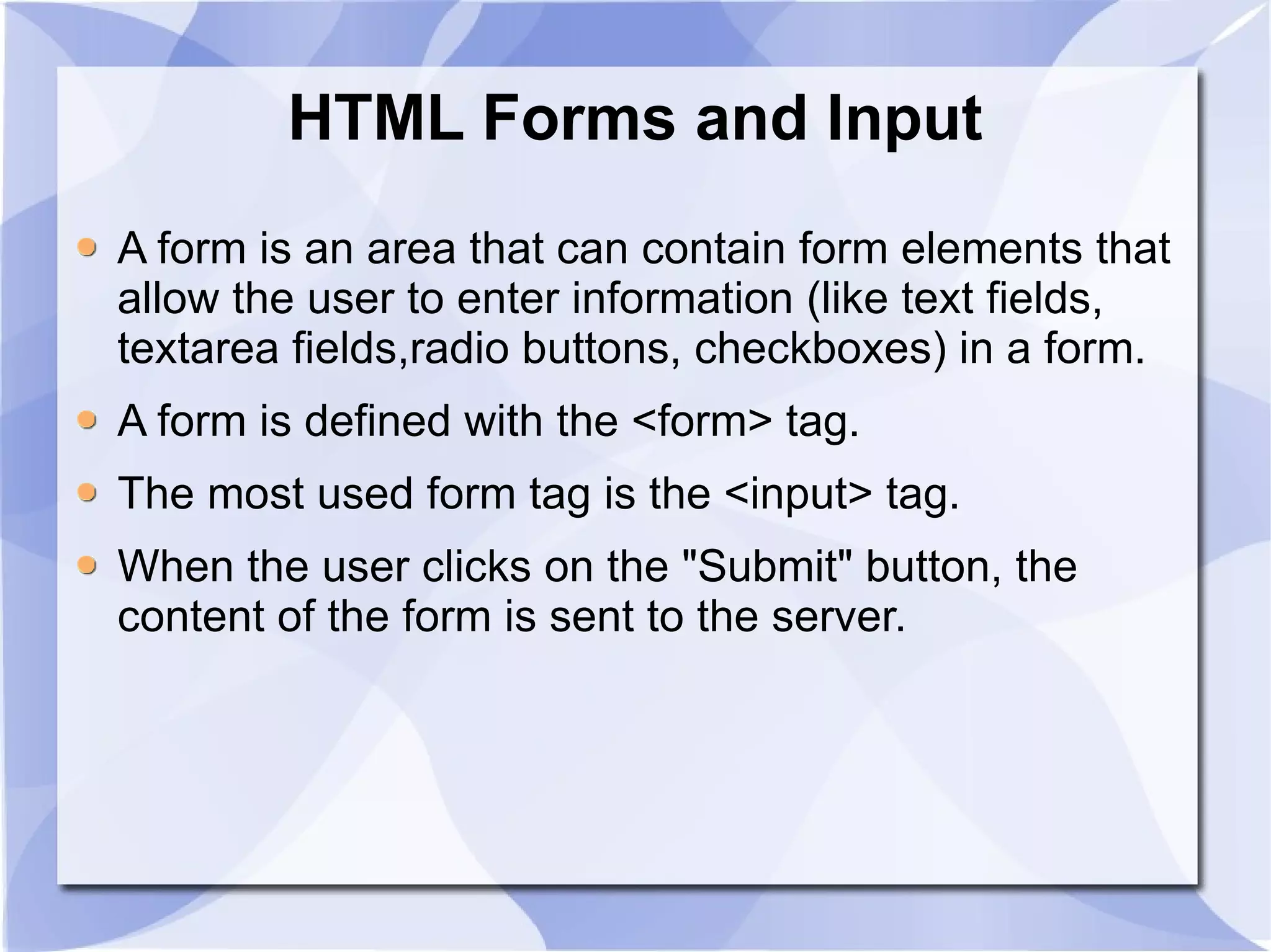 HTML Forms and Input A form is an area that can contain form elements that allow the user to enter information (like text fields, textarea fields,radio buttons, checkboxes) in a form. A form is defined with the <form> tag. The most used form tag is the <input> tag.  When the user clicks on the &quot;Submit&quot; button, the content of the form is sent to the server.  