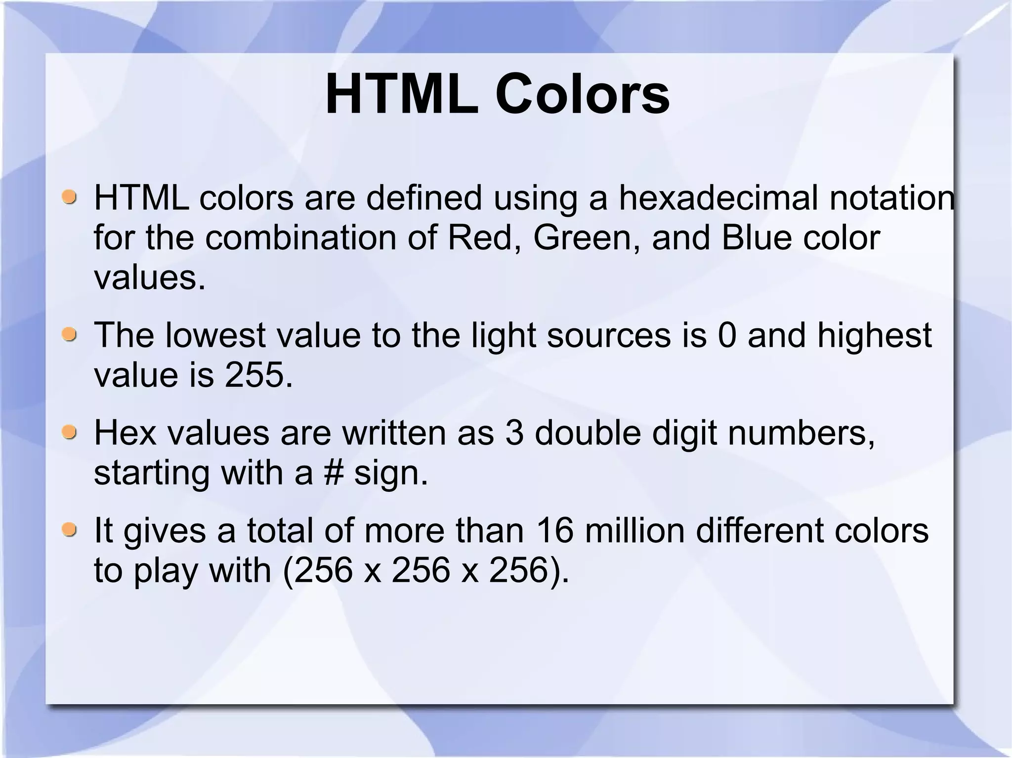 HTML Colors  HTML colors are defined using a hexadecimal notation for the combination of Red, Green, and Blue color values. The lowest value to the light sources is 0 and highest value is 255. Hex values are written as 3 double digit numbers, starting with a # sign. It gives a total of more than 16 million different colors to play with (256 x 256 x 256).  