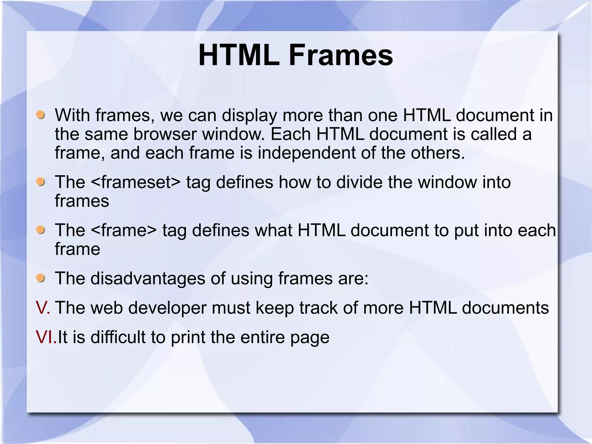 HTML Frames With frames, we can display more than one HTML document in the same browser window. Each HTML document is called a frame, and each frame is independent of the others. The <frameset> tag defines how to divide the window into frames  The <frame> tag defines what HTML document to put into each frame  The disadvantages of using frames are: The web developer must keep track of more HTML documents  It is difficult to print the entire page  