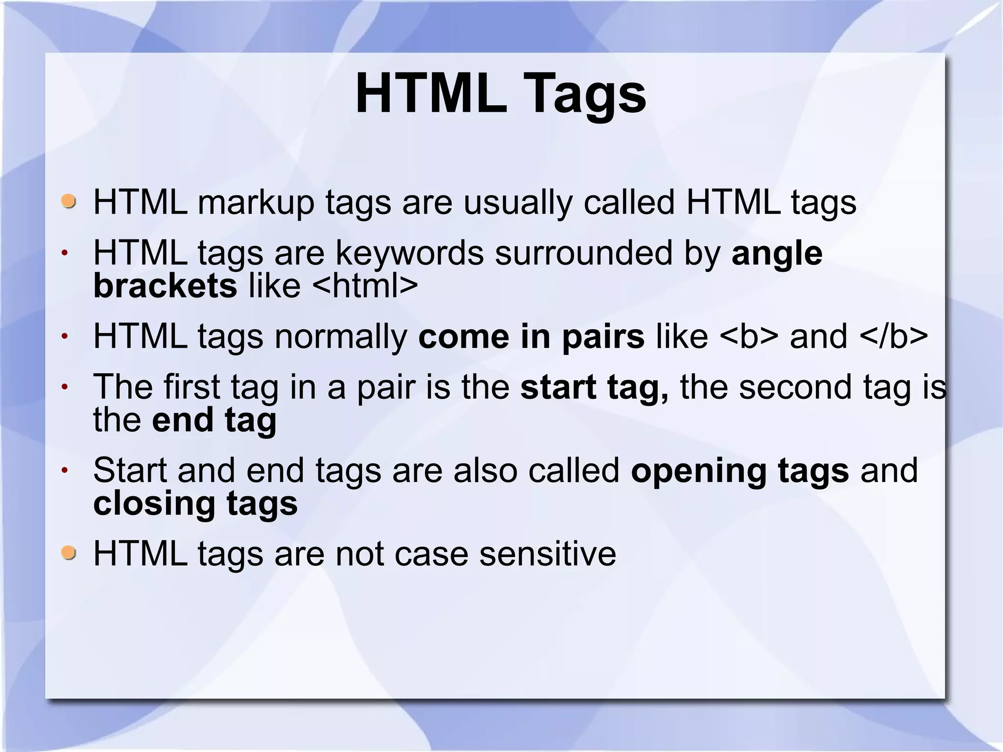 HTML Tags HTML markup tags are usually called HTML tags HTML tags are keywords surrounded by  angle brackets  like <html>  HTML tags normally  come in pairs  like <b> and </b>  The first tag in a pair is the  start tag,  the second tag is the  end tag   Start and end tags are also called  opening tags  and  closing tags HTML tags are not case sensitive  