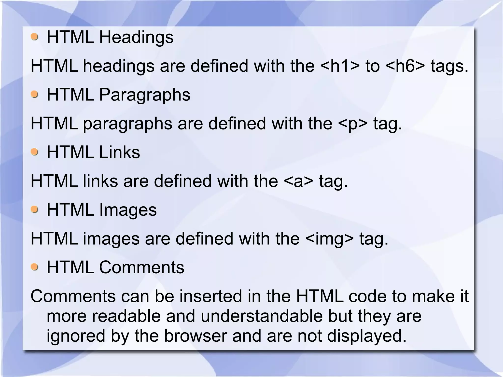 HTML Headings HTML headings are defined with the <h1> to <h6> tags. HTML Paragraphs HTML paragraphs are defined with the <p> tag. HTML Links HTML links are defined with the <a> tag. HTML Images HTML images are defined with the <img> tag. HTML Comments Comments can be inserted in the HTML code to make it more readable and understandable but they are ignored by the browser and are not displayed. 