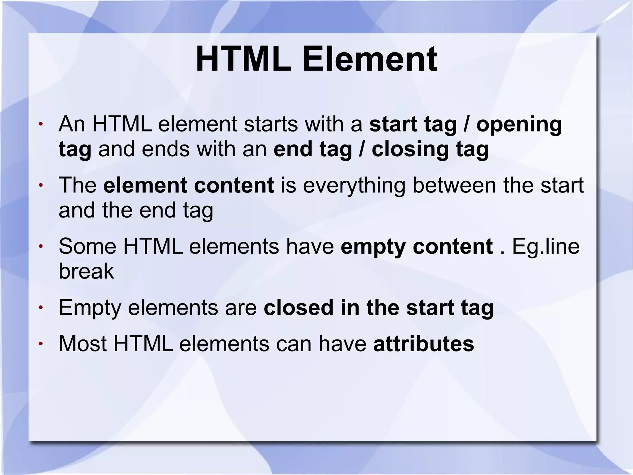 HTML Element An HTML element starts with a  start tag / opening tag  and ends with an  end tag / closing tag   The  element content  is everything between the start and the end tag  Some HTML elements have  empty content  . Eg.line break Empty elements are  closed in the start tag   Most HTML elements can have  attributes   
