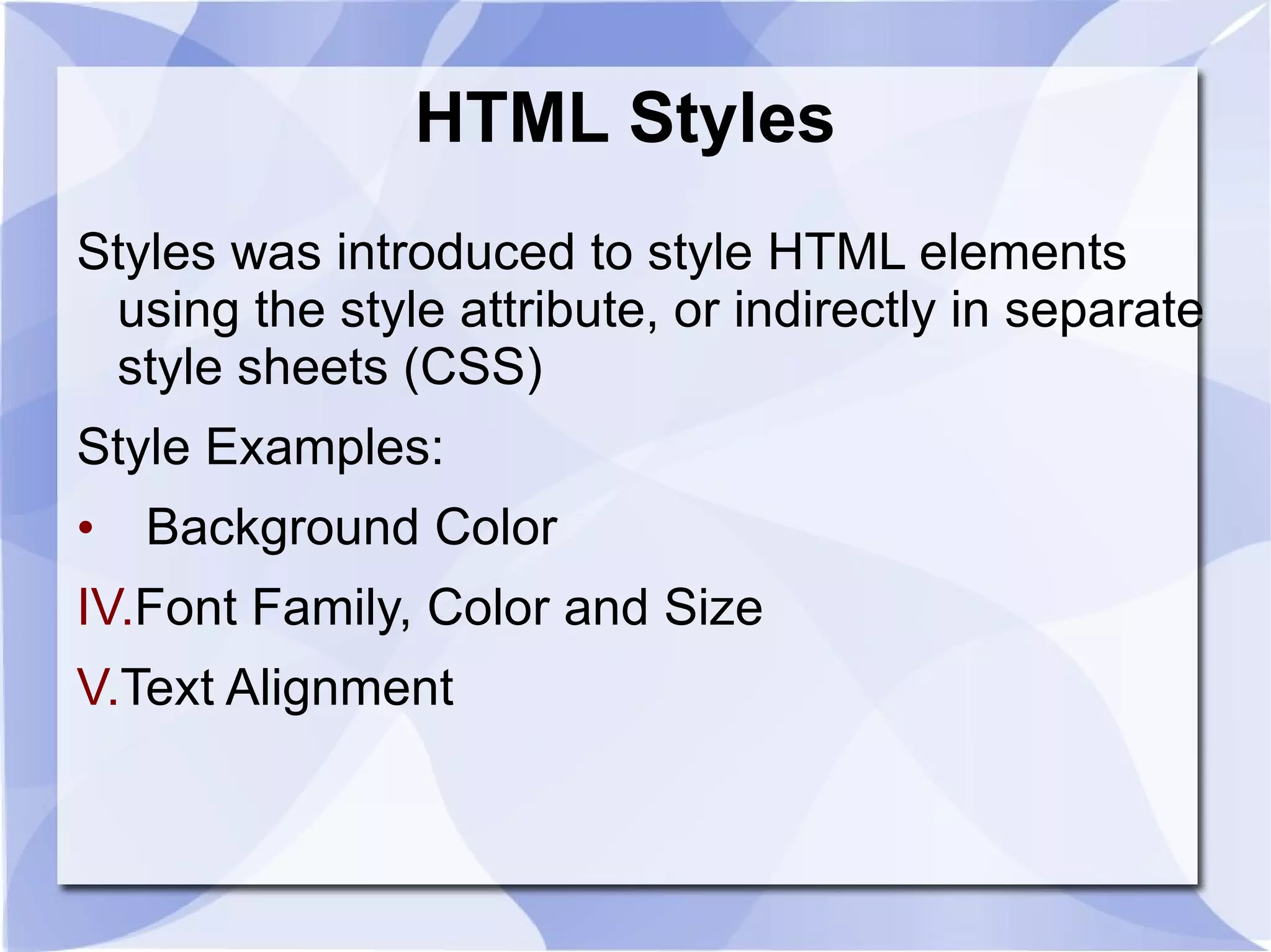 HTML Styles  Styles was introduced to style HTML elements using the style attribute, or indirectly in separate style sheets (CSS) Style Examples: Background Color Font Family, Color and Size Text Alignment  