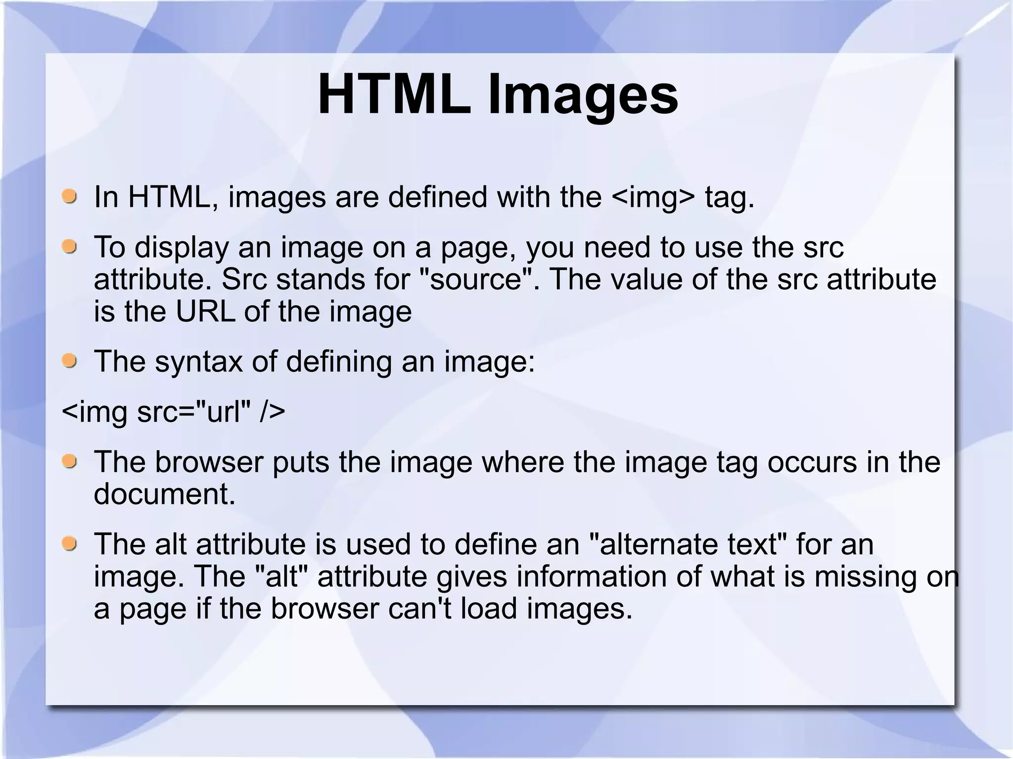 HTML Images  In HTML, images are defined with the <img> tag.   To display an image on a page, you need to use the src attribute. Src stands for &quot;source&quot;. The value of the src attribute is the URL of the image  The syntax of defining an image: <img src=&quot;url&quot; />  The browser puts the image where the image tag occurs in the document.  The alt attribute is used to define an &quot;alternate text&quot; for an image. The &quot;alt&quot; attribute gives information of what is missing on a page if the browser can't load images.  