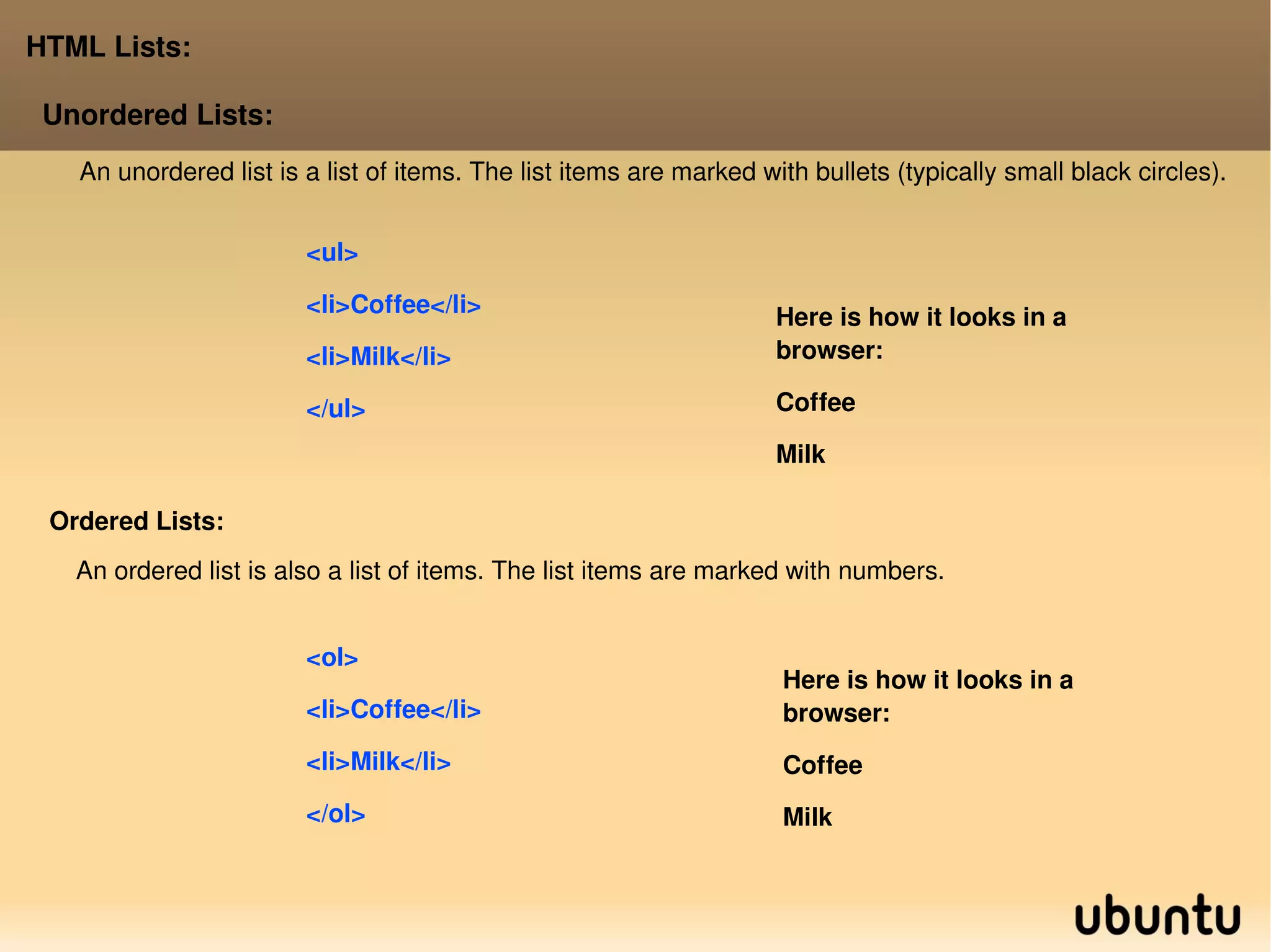 HTML Lists: Unordered Lists: <ul> <li>Coffee</li> <li>Milk</li> </ul>  Here is how it looks in a browser: Coffee 