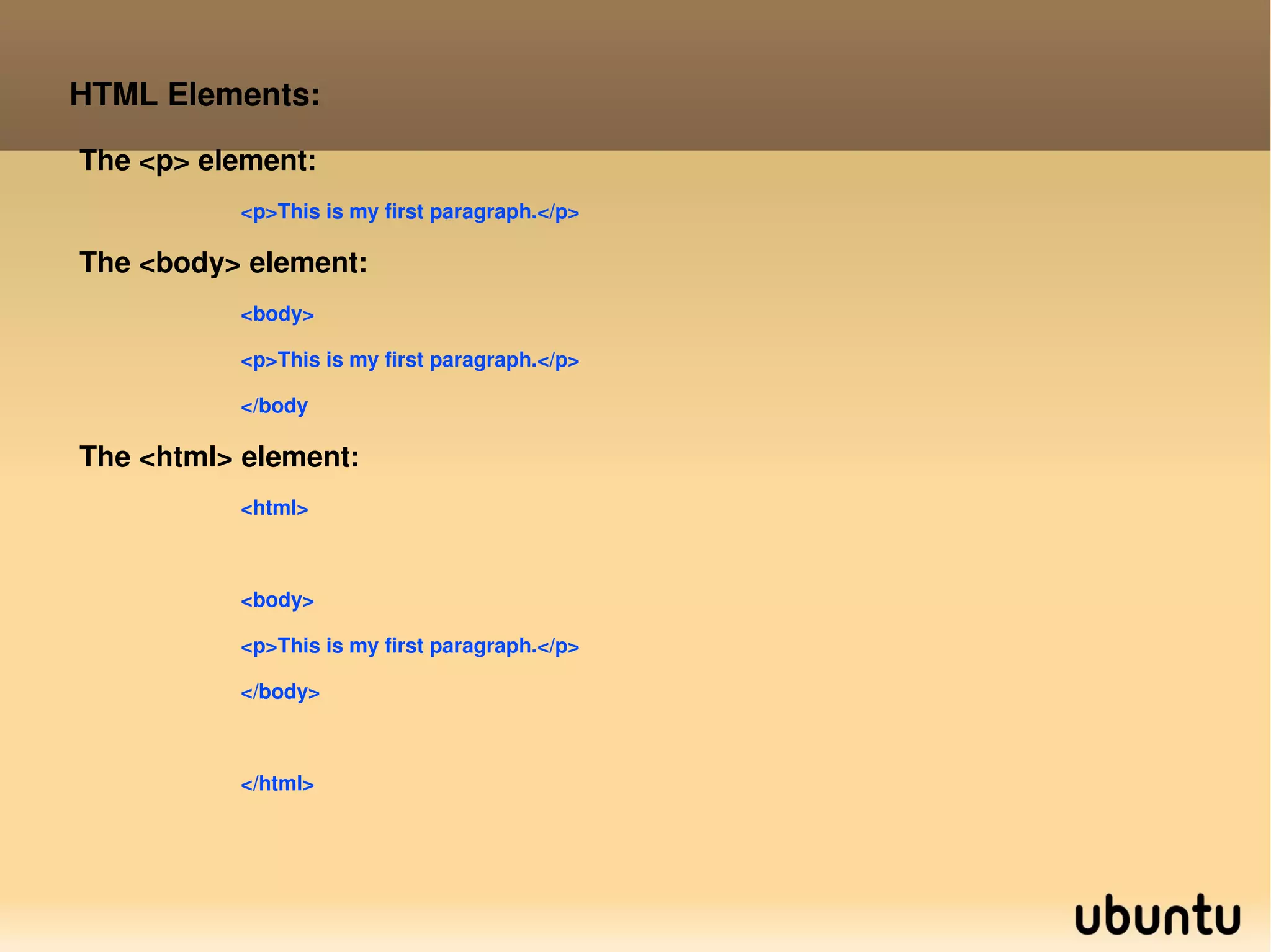 HTML Elements: The <p> element: <p>This is my first paragraph.</p> The <body> element: <body> <p>This is my first paragraph.</p> </body The <html> element: <html> <body> <p>This is my first paragraph.</p> </body> </html>  