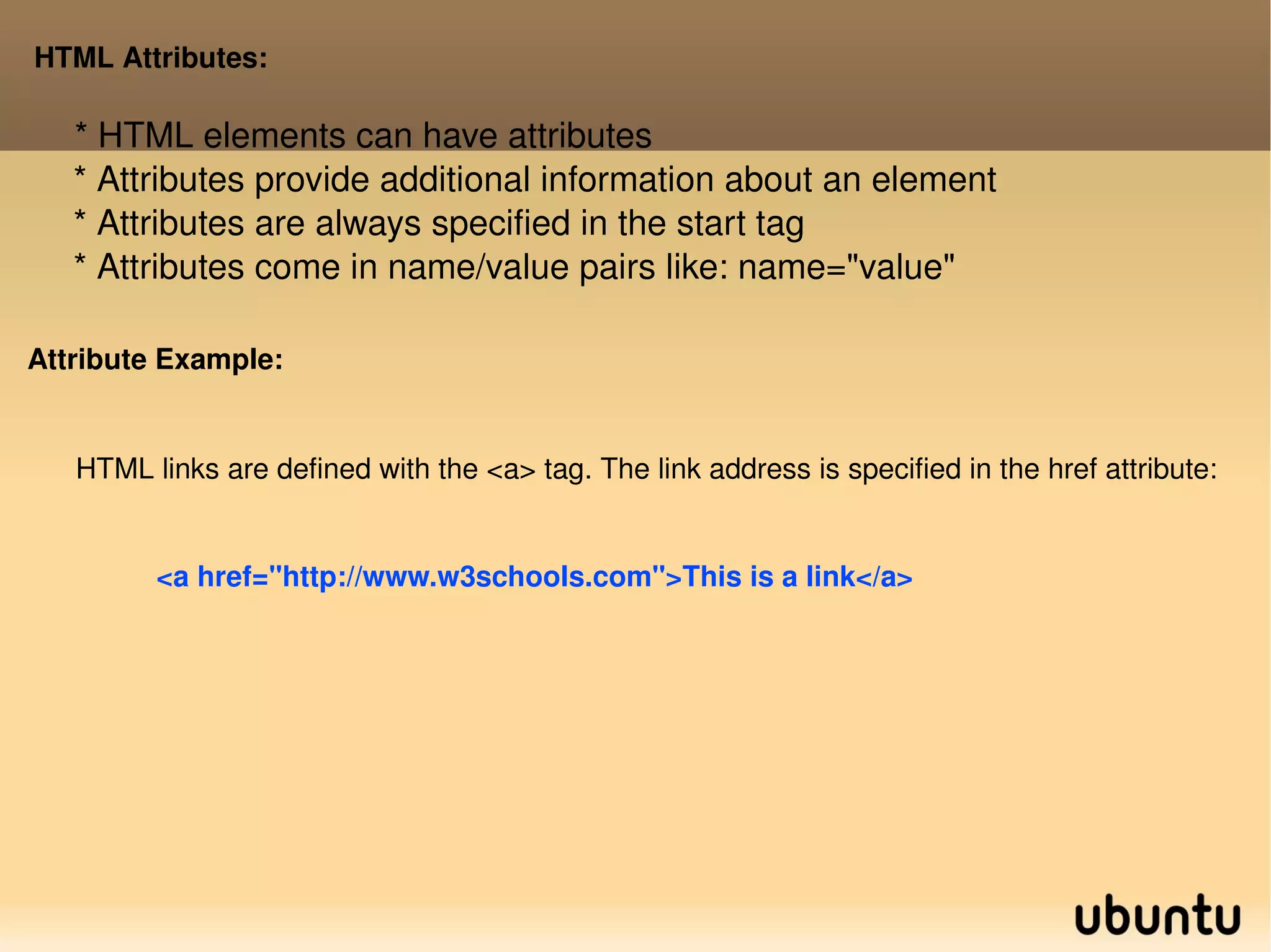 HTML Attributes: * HTML elements can have attributes * Attributes provide additional information about an element * Attributes are always specified in the start tag * Attributes come in name/value pairs like: name=&quot;value&quot; Attribute Example: HTML links are defined with the <a> tag. The link address is specified in the href attribute: <a href=&quot;http://www.w3schools.com&quot;>This is a link</a> 