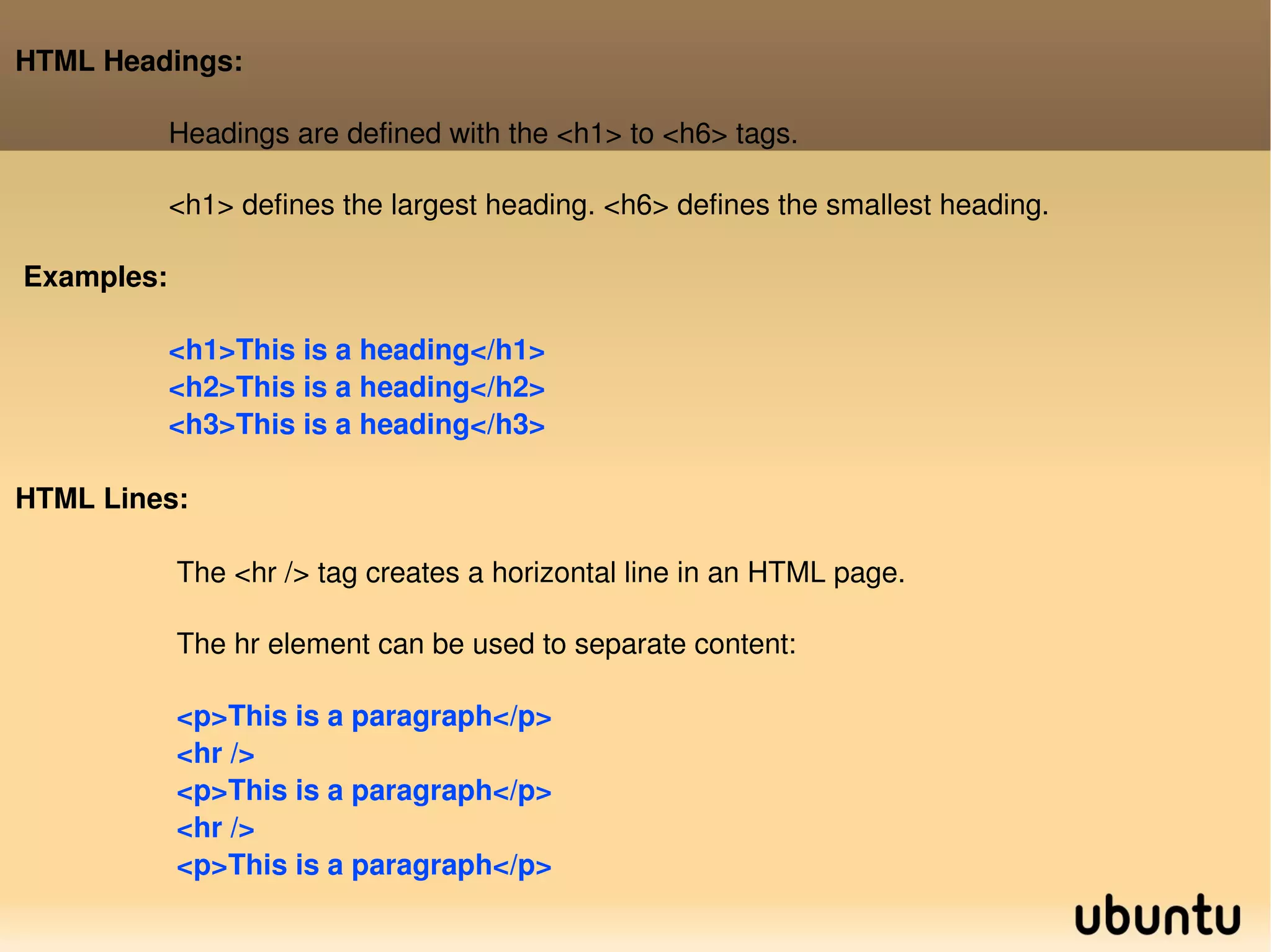 HTML Headings: Headings are defined with the <h1> to <h6> tags. <h1> defines the largest heading. <h6> defines the smallest heading. Examples: <h1>This is a heading</h1> <h2>This is a heading</h2> <h3>This is a heading</h3>  HTML Lines: The <hr /> tag creates a horizontal line in an HTML page. The hr element can be used to separate content: <p>This is a paragraph</p> <hr /> <p>This is a paragraph</p> <hr /> <p>This is a paragraph</p>  