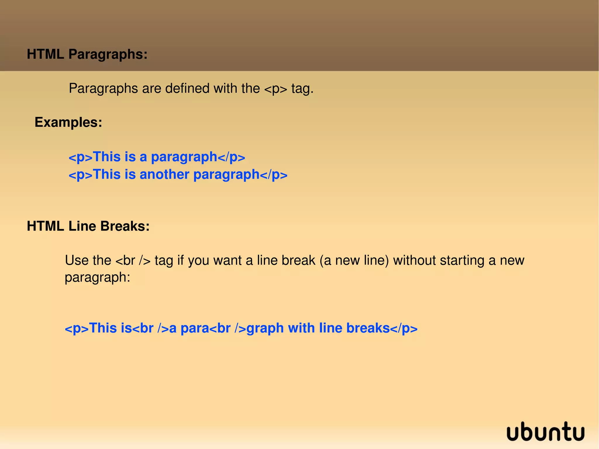 HTML Paragraphs: Paragraphs are defined with the <p> tag. Examples: <p>This is a paragraph</p> <p>This is another paragraph</p>  HTML Line Breaks: Use the <br /> tag if you want a line break (a new line) without starting a new  paragraph: <p>This is<br />a para<br />graph with line breaks</p> 