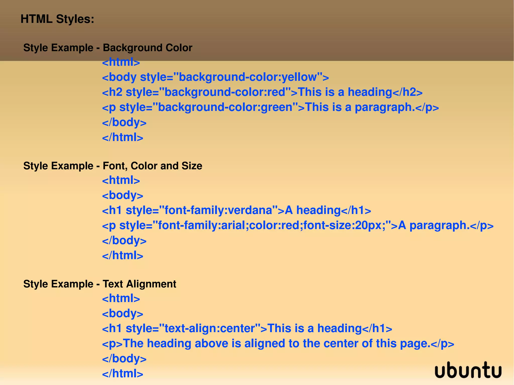 HTML Styles: Style Example - Background Color <html> <body style=&quot;background-color:yellow&quot;> <h2 style=&quot;background-color:red&quot;>This is a heading</h2> <p style=&quot;background-color:green&quot;>This is a paragraph.</p> </body> </html> Style Example - Font, Color and Size <html> <body> <h1 style=&quot;font-family:verdana&quot;>A heading</h1> <p style=&quot;font-family:arial;color:red;font-size:20px;&quot;>A paragraph.</p> </body> </html> Style Example - Text Alignment <html> <body> <h1 style=&quot;text-align:center&quot;>This is a heading</h1> <p>The heading above is aligned to the center of this page.</p> </body> </html> 