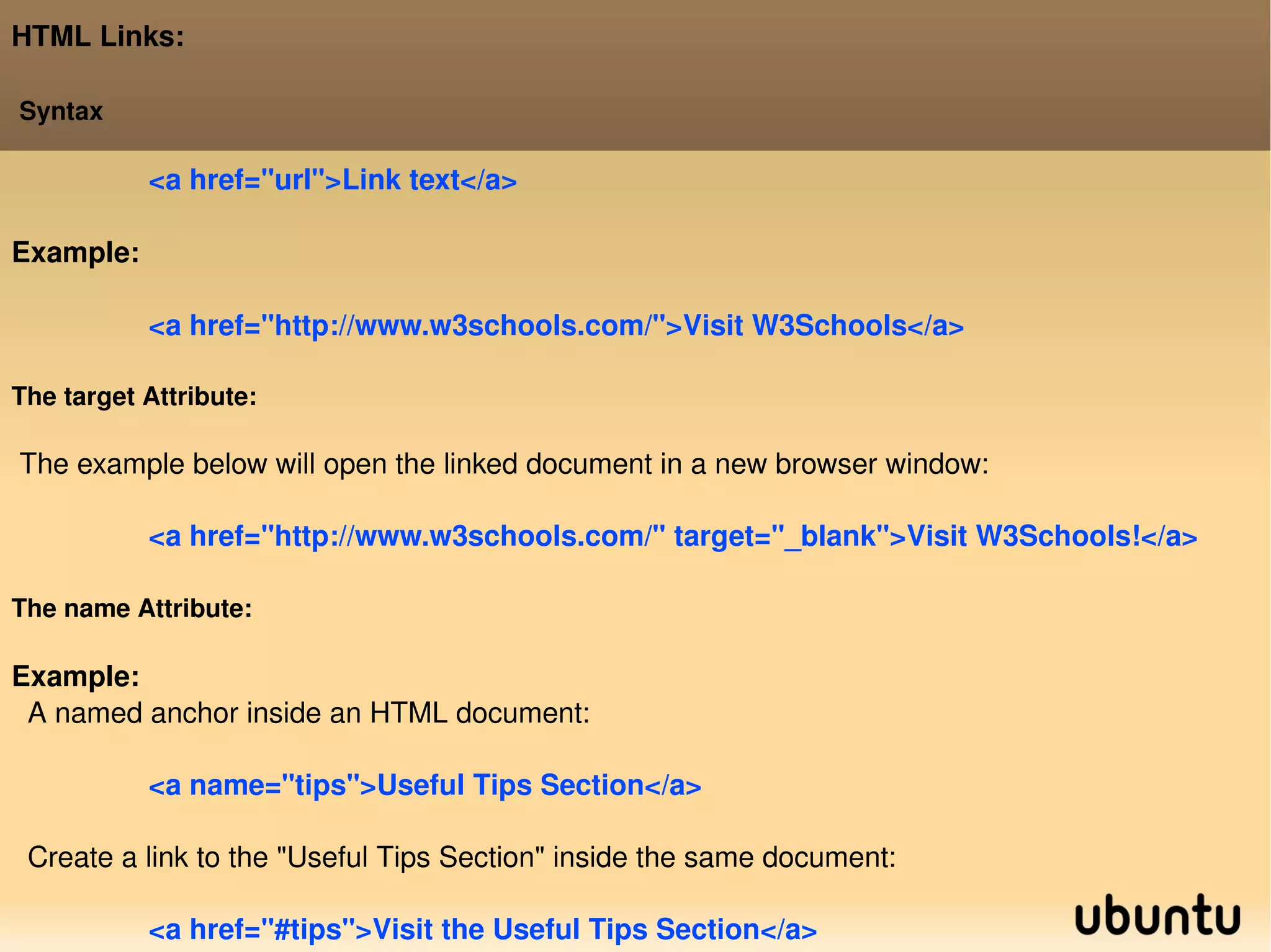 HTML Links: Syntax <a href=&quot;url&quot;>Link text</a>  Example: <a href=&quot;http://www.w3schools.com/&quot;>Visit W3Schools</a> The target Attribute: The example below will open the linked document in a new browser window: <a href=&quot;http://www.w3schools.com/&quot; target=&quot;_blank&quot;>Visit W3Schools!</a> The name Attribute: Example: A named anchor inside an HTML document: <a name=&quot;tips&quot;>Useful Tips Section</a>  Create a link to the &quot;Useful Tips Section&quot; inside the same document: <a href=&quot;#tips&quot;>Visit the Useful Tips Section</a>  
