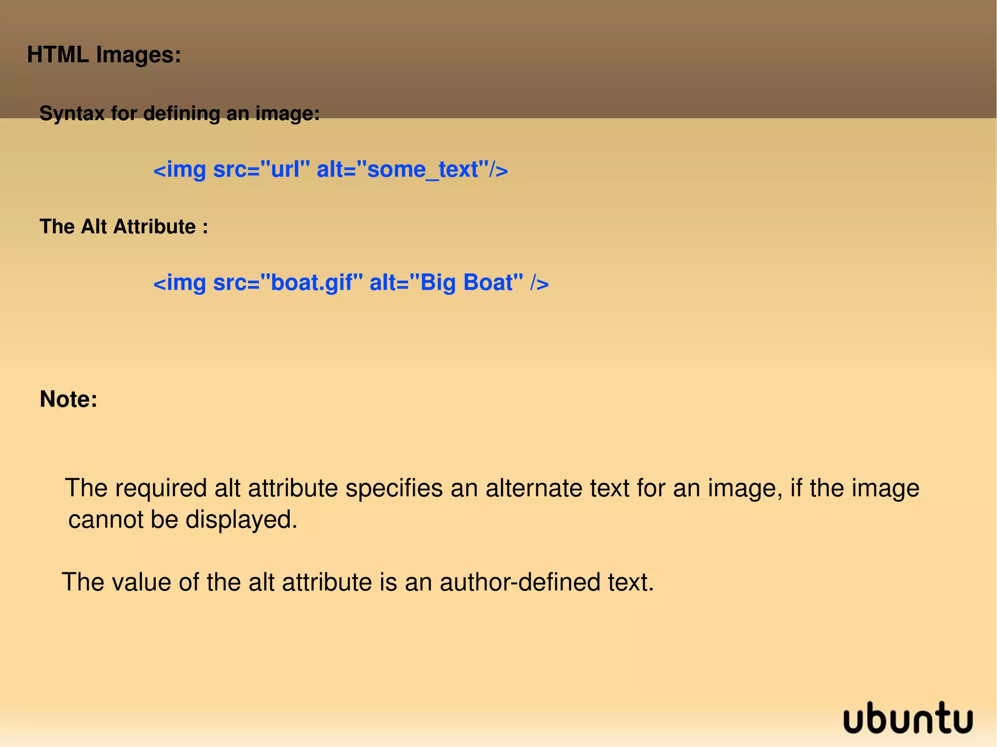 HTML Images: Syntax for defining an image: <img src=&quot;url&quot; alt=&quot;some_text&quot;/> The Alt Attribute : <img src=&quot;boat.gif&quot; alt=&quot;Big Boat&quot; /> Note: The required alt attribute specifies an alternate text for an image, if the image  cannot be displayed. The value of the alt attribute is an author-defined text. 