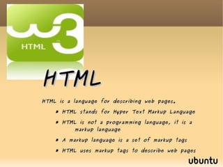 HTML HTML is a language for describing web pages. * HTML stands for Hyper Text Markup Language * HTML is not a programming language, it is a  markup language * A markup language is a set of markup tags * HTML uses markup tags to describe web pages  