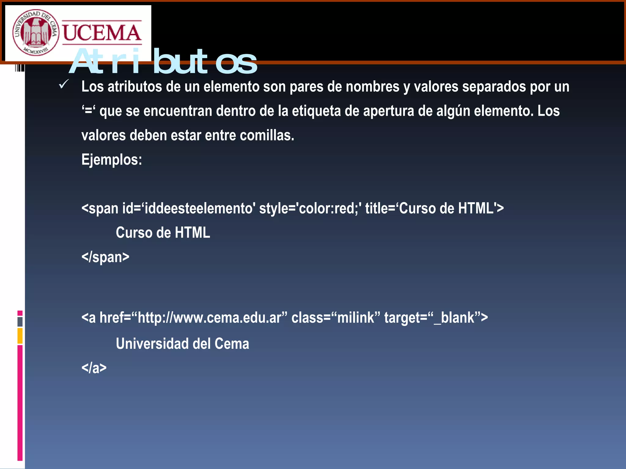 Atributos Los atributos de un elemento son pares de nombres y valores separados por un ‘=‘ que se encuentran dentro de la etiqueta de apertura de algún elemento. Los valores deben estar entre comillas. Ejemplos: <span id=‘iddeesteelemento' style='color:red;' title=‘Curso de HTML'> Curso de HTML </span>  <a href=“http://www.cema.edu.ar” class=“milink” target=“_blank”> Universidad del Cema </a> 