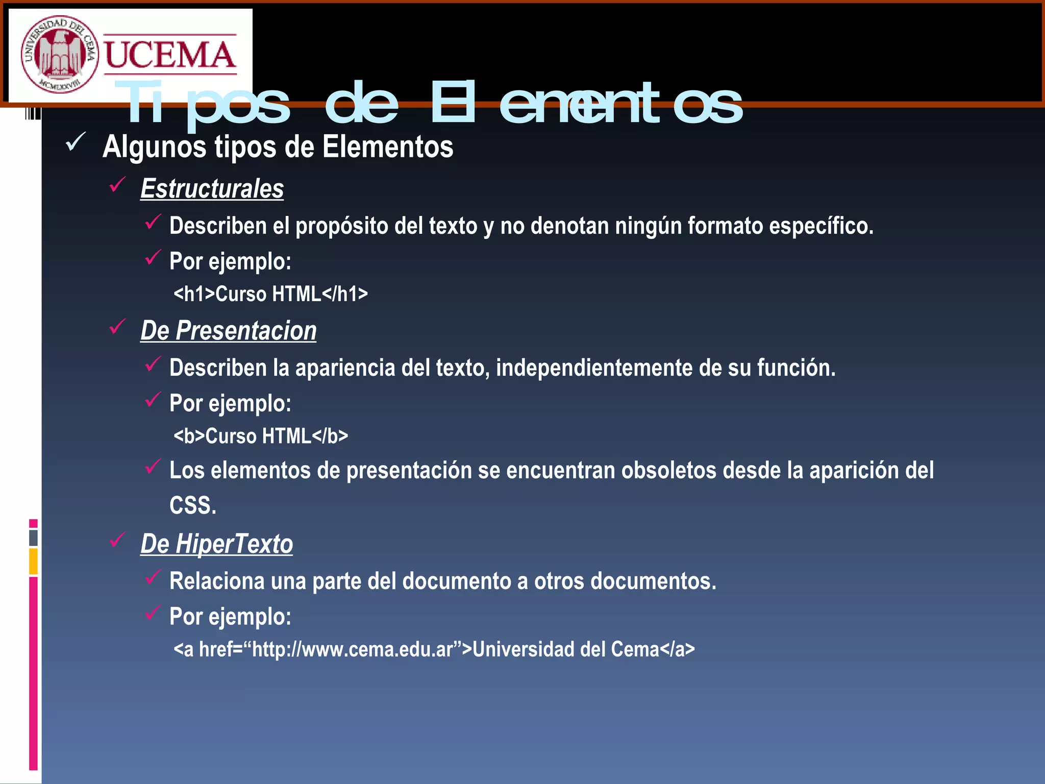 Tipos de Elementos Algunos tipos de Elementos Estructurales Describen el propósito del texto y no denotan ningún formato específico. Por ejemplo: <h1>Curso HTML</h1> De Presentacion Describen la apariencia del texto, independientemente de su función.  Por ejemplo: <b>Curso HTML</b> Los elementos de presentación se encuentran obsoletos desde la aparición del CSS. De HiperTexto   Relaciona una parte del documento a otros documentos. Por ejemplo: <a href=“http://www.cema.edu.ar”>Universidad del Cema</a> 