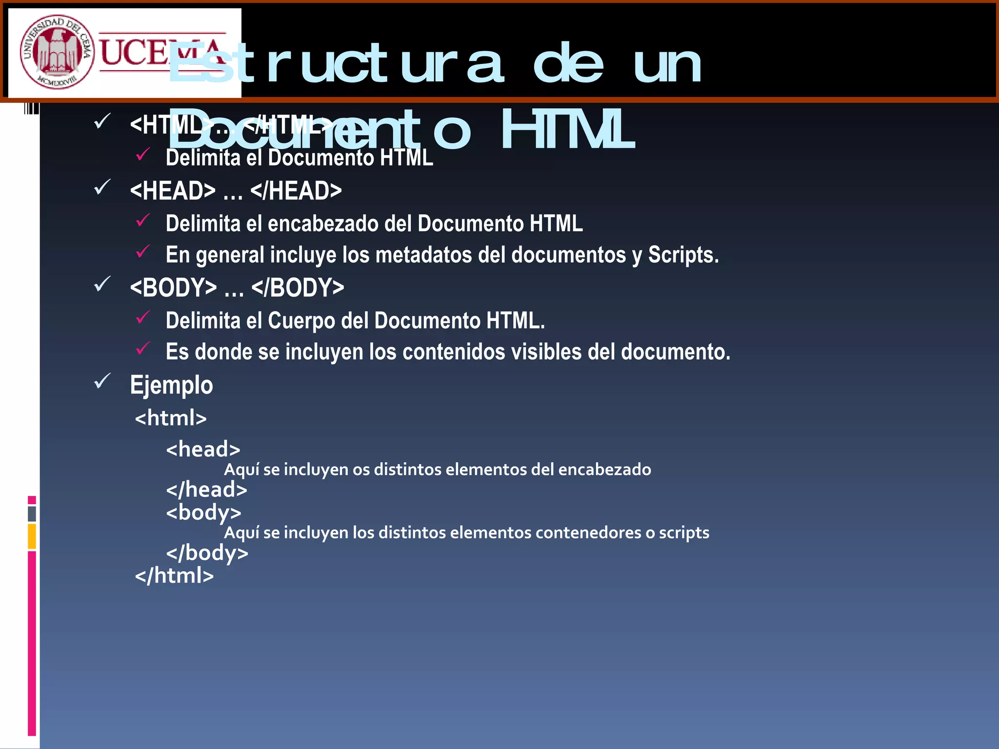 Estructura de un Documento HTML <HTML>… </HTML>  Delimita el Documento HTML <HEAD> … </HEAD>  Delimita el encabezado del Documento HTML En general incluye los metadatos del documentos y Scripts. <BODY> … </BODY>  Delimita el Cuerpo del Documento HTML. Es donde se incluyen los contenidos visibles del documento. Ejemplo <html>  <head>  Aquí se incluyen os distintos elementos del encabezado </head>  <body>  Aquí se incluyen los distintos elementos contenedores o scripts </body>  </html> 
