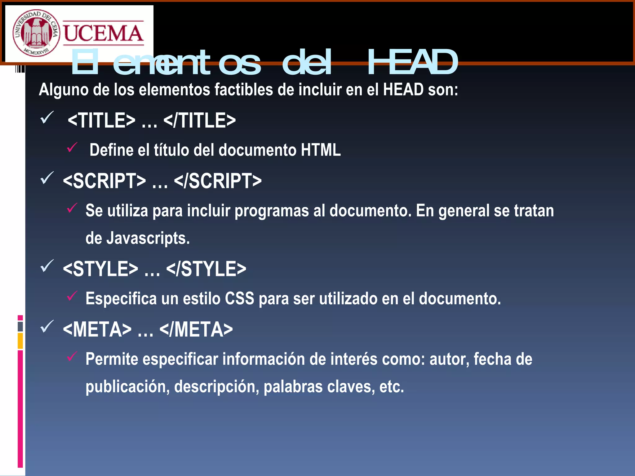 Elementos del HEAD Alguno de los elementos factibles de incluir en el HEAD son: <TITLE> … </TITLE> Define el título del documento HTML <SCRIPT> … </SCRIPT> Se utiliza para incluir programas al documento. En general se tratan de Javascripts. <STYLE> … </STYLE> Especifica un estilo CSS para ser utilizado en el documento. <META> … </META> Permite especificar información de interés como: autor, fecha de publicación, descripción, palabras claves, etc. 