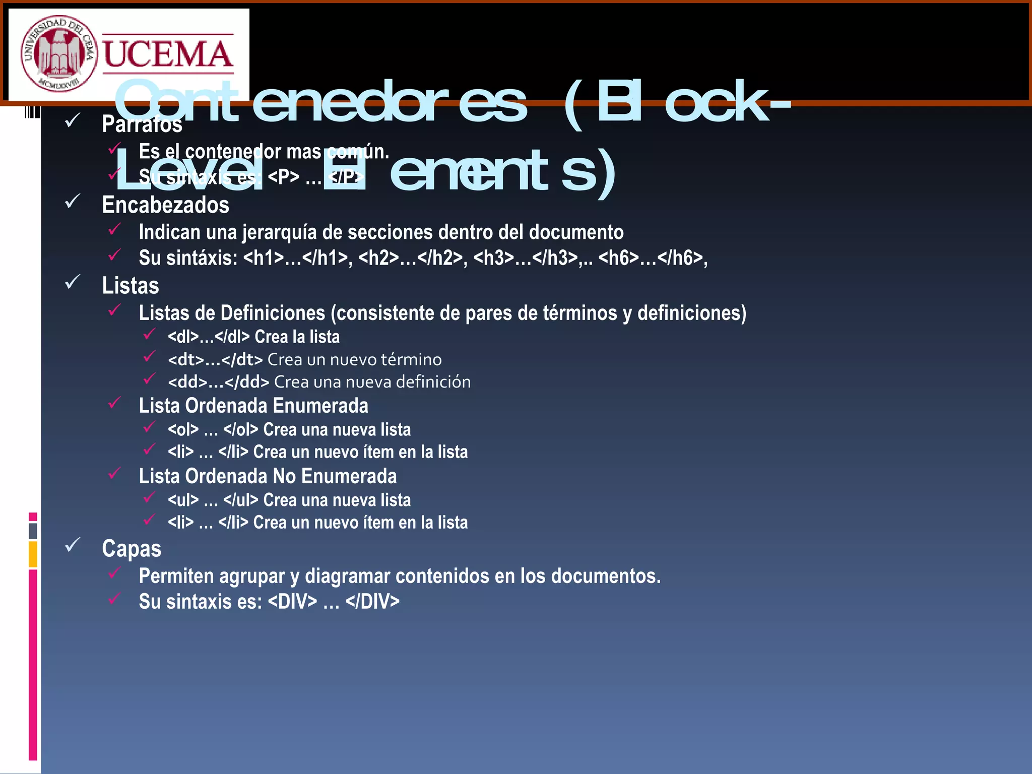 Contenedores (Block-Level Elements) Parrafos Es el contenedor mas común. Su sintaxis es: <P> … </P> Encabezados Indican una jerarquía de secciones dentro del documento Su sintáxis: <h1>…</h1>, <h2>…</h2>, <h3>…</h3>,.. <h6>…</h6>,  Listas Listas de Definiciones (consistente de pares de términos y definiciones) <dl>…</dl> Crea la lista <dt>…</dt>  Crea un nuevo término   <dd>…</dd>  Crea una nueva definición Lista Ordenada Enumerada <ol> … </ol> Crea una nueva lista <li> … </li> Crea un nuevo ítem en la lista Lista Ordenada No Enumerada <ul> … </ul> Crea una nueva lista <li> … </li> Crea un nuevo ítem en la lista Capas Permiten agrupar y diagramar contenidos en los documentos. Su sintaxis es: <DIV> … </DIV> 