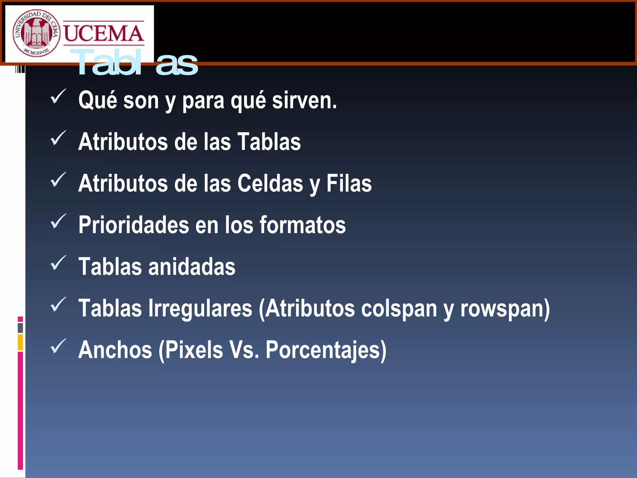Tablas Qué son y para qué sirven. Atributos de las Tablas Atributos de las Celdas y Filas Prioridades en los formatos Tablas anidadas  Tablas Irregulares (Atributos  colspan y rowspan) Anchos (Pixels Vs. Porcentajes) 