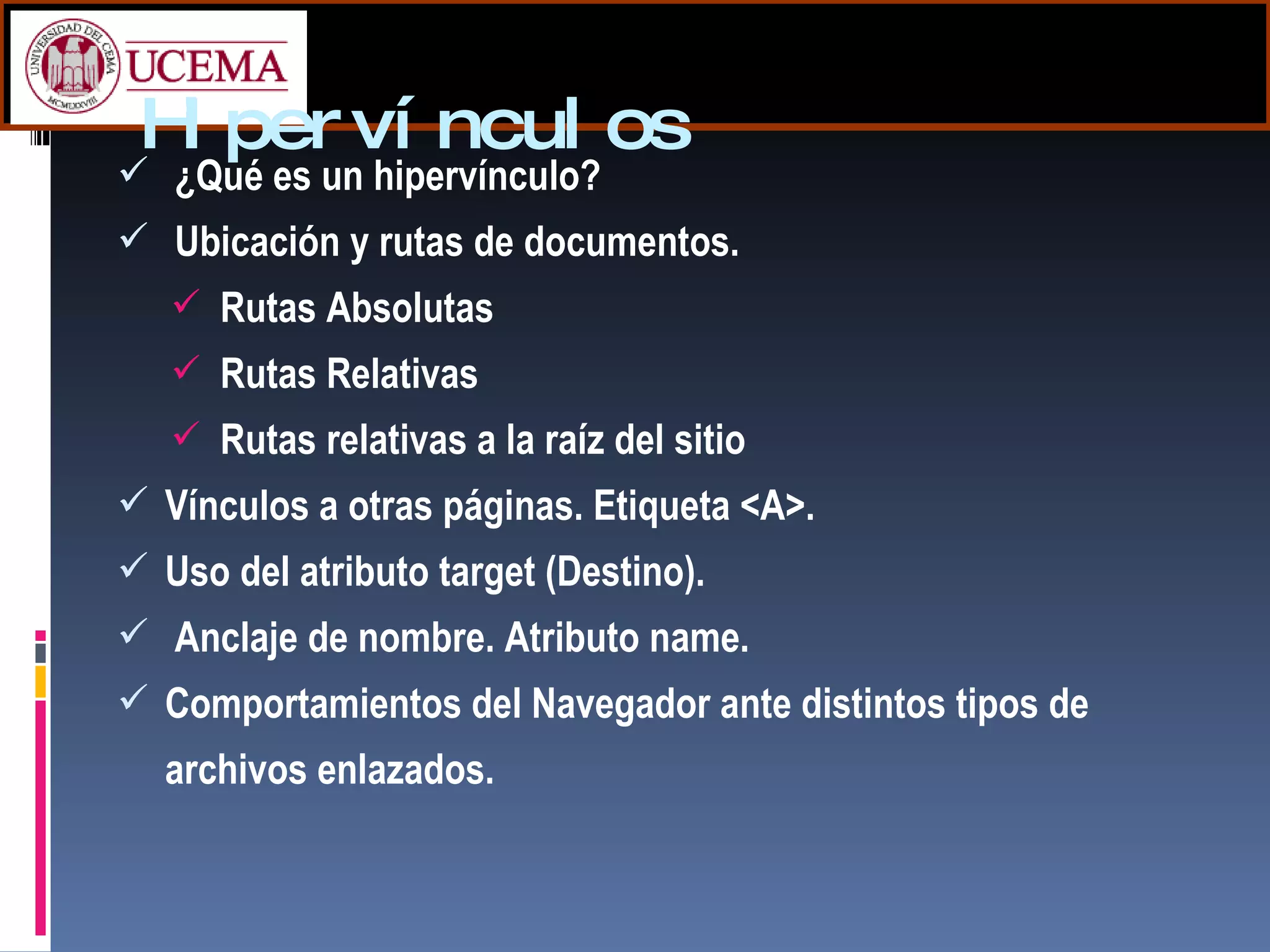 Hipervínculos ¿Qué es un hipervínculo? Ubicación y rutas de documentos. Rutas Absolutas Rutas Relativas Rutas relativas a la raíz del sitio Vínculos a otras páginas.  Etiqueta <A>. Uso del atributo target (Destino). Anclaje de nombre. Atributo name. Comportamientos del Navegador ante distintos   tipos de archivos enlazados. 