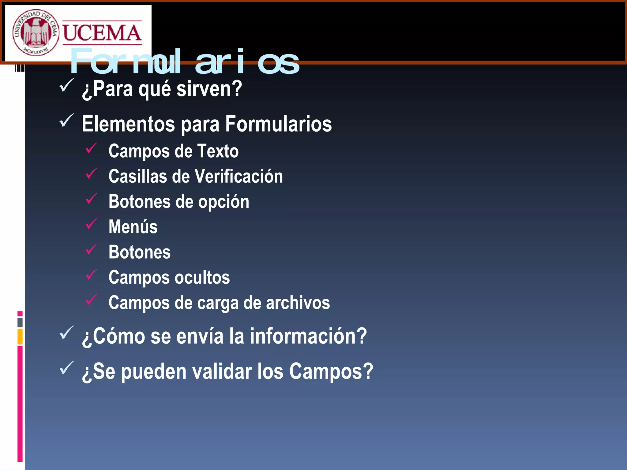 Formularios ¿Para qué sirven? Elementos para Formularios Campos de Texto Casillas de Verificación Botones de opción Menús Botones Campos ocultos Campos de carga de archivos ¿Cómo se envía la información? ¿Se pueden validar los Campos?  