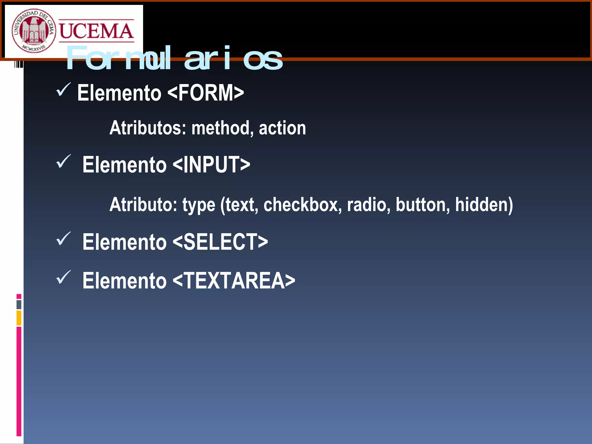 Formularios Elemento <FORM> Atributos: method, action  Elemento <INPUT> Atributo: type (text, checkbox, radio, button, hidden) Elemento <SELECT> Elemento <TEXTAREA> 
