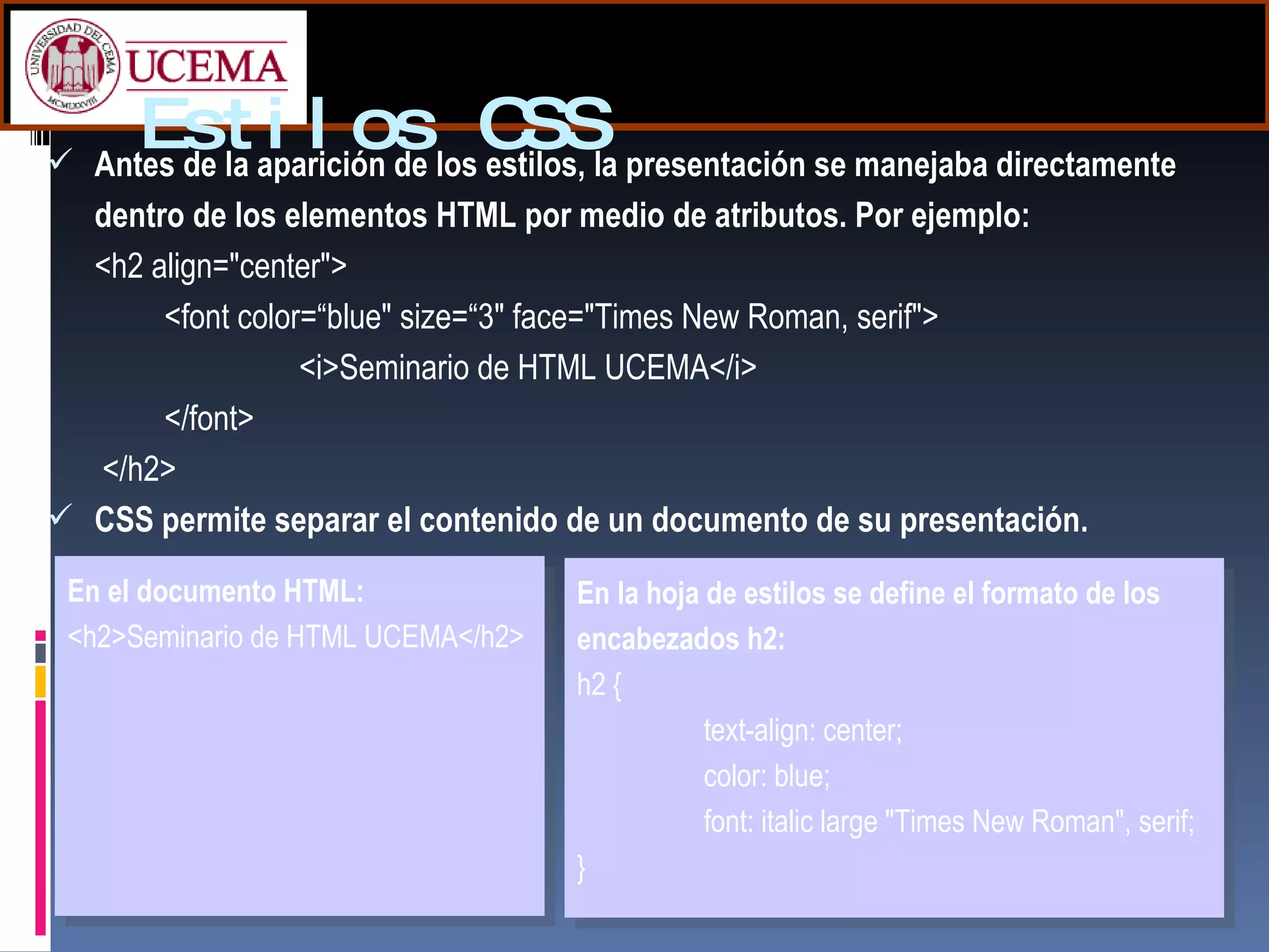 Estilos CSS Antes de la aparición de los estilos, la presentación se manejaba directamente dentro de los elementos HTML por medio de atributos. Por ejemplo: <h2 align="center">  <font color=“blue" size=“3" face="Times New Roman, serif">   <i>Seminario de HTML UCEMA</i>  </font>   </h2>  CSS permite separar el contenido de un documento de su presentación.  En el documento HTML: <h2>Seminario de HTML UCEMA</h2> En la hoja de estilos se define el formato de los encabezados h2: h2 {  text-align: center;  color: blue;  font: italic large "Times New Roman", serif;  } 