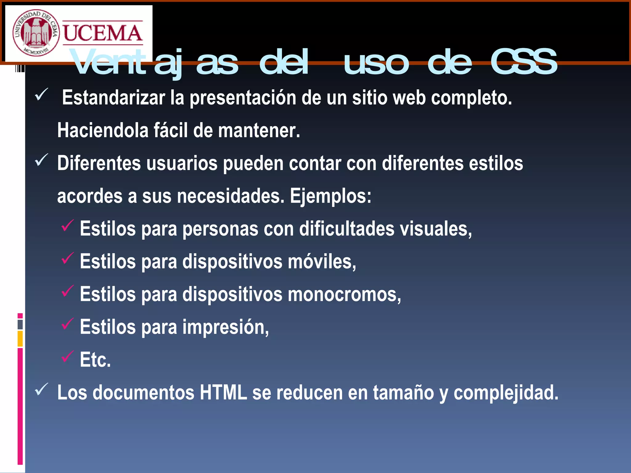 Ventajas del uso de CSS Estandarizar la presentación de un sitio web completo. Haciendola fácil de mantener. Diferentes usuarios pueden contar con diferentes estilos acordes a sus necesidades. Ejemplos: Estilos para personas con dificultades visuales, Estilos para dispositivos móviles, Estilos para dispositivos monocromos, Estilos para impresión, Etc. Los documentos HTML se reducen en tamaño y complejidad. 