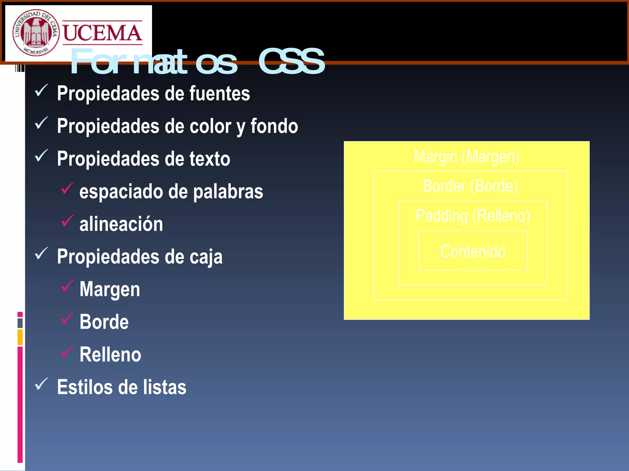 Formatos CSS Propiedades de fuentes  Propiedades de color y fondo  Propiedades de texto  espaciado de palabras  alineación  Propiedades de caja  Margen  Borde  Relleno  Estilos de listas  Margin (Margen) Border (Borde) Padding (Relleno) Contenido 
