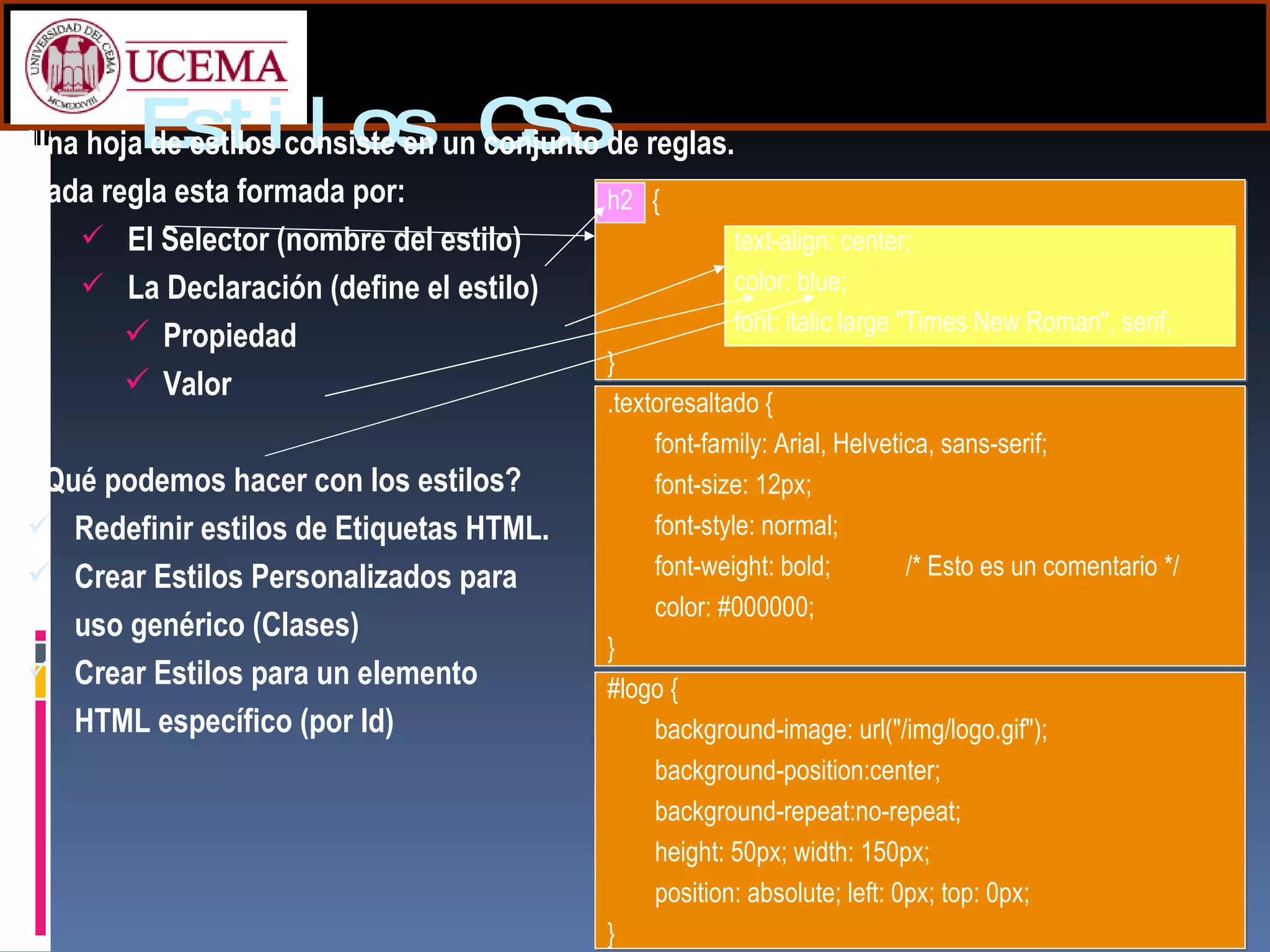 Estilos CSS Una hoja de estilos consiste en un conjunto de reglas. Cada regla esta formada por: El Selector (nombre del estilo) La Declaración (define el estilo) Propiedad Valor ¿Qué podemos hacer con los estilos? Redefinir estilos de Etiquetas HTML. Crear Estilos Personalizados para  uso genérico (Clases) Crear Estilos para un elemento  HTML específico (por Id) h2  {  text-align: center;  color: blue;  font: italic large "Times New Roman", serif;  } .textoresaltado { font-family: Arial, Helvetica, sans-serif; font-size: 12px; font-style: normal; font-weight: bold;   /* Esto es un comentario */ color: #000000; } #logo { background-image: url("/img/logo.gif"); background-position:center;  background-repeat:no-repeat; height: 50px; width: 150px; position: absolute; left: 0px; top: 0px; } 