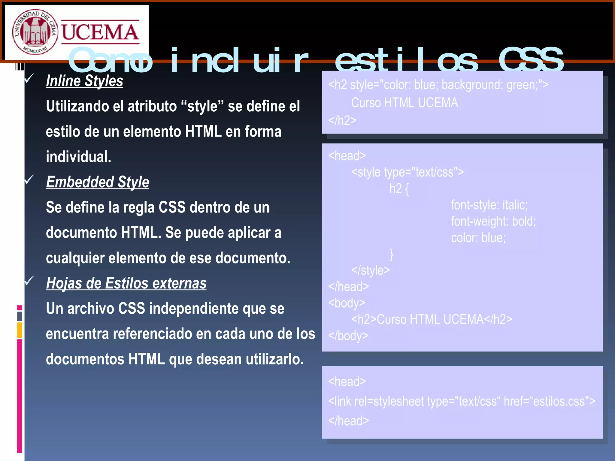 Como incluir estilos CSS Inline Styles   Utilizando el atributo “style” se define el estilo de un elemento HTML en forma individual. Embedded Style Se define la regla CSS dentro de un documento HTML. Se puede aplicar a cualquier elemento de ese documento. Hojas de Estilos externas Un archivo CSS independiente que se encuentra referenciado en cada uno de los documentos HTML que desean utilizarlo. <h2 style="color: blue; background: green;"> Curso HTML UCEMA  </h2>  <head>  <style type="text/css">  h2 { font-style: italic; font-weight: bold;  color: blue; }  </style>  </head> <body> <h2>Curso HTML UCEMA</h2>  </body> <head> <link rel=stylesheet type="text/css“ href=“estilos.css">  </head>  