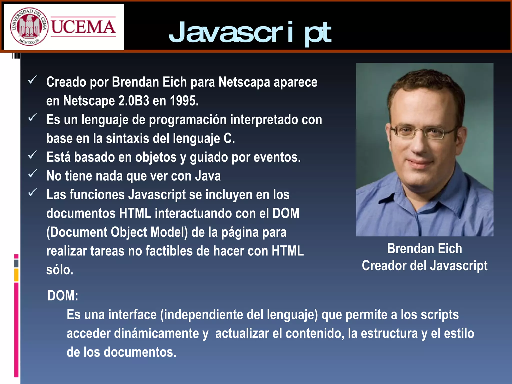 Javascript Creado por Brendan Eich para Netscapa aparece en Netscape 2.0B3 en 1995.  Es un lenguaje de programación interpretado con base en la sintaxis del lenguaje C. Está basado en objetos y guiado por eventos. No tiene nada que ver con Java Las funciones Javascript se incluyen en los documentos HTML interactuando con el DOM (Document Object Model) de la página para realizar tareas no factibles de hacer con HTML sólo. DOM:  Es una interface (independiente del lenguaje) que permite a los scripts acceder dinámicamente y  actualizar el contenido, la estructura y el estilo de los documentos. Brendan Eich Creador del Javascript 