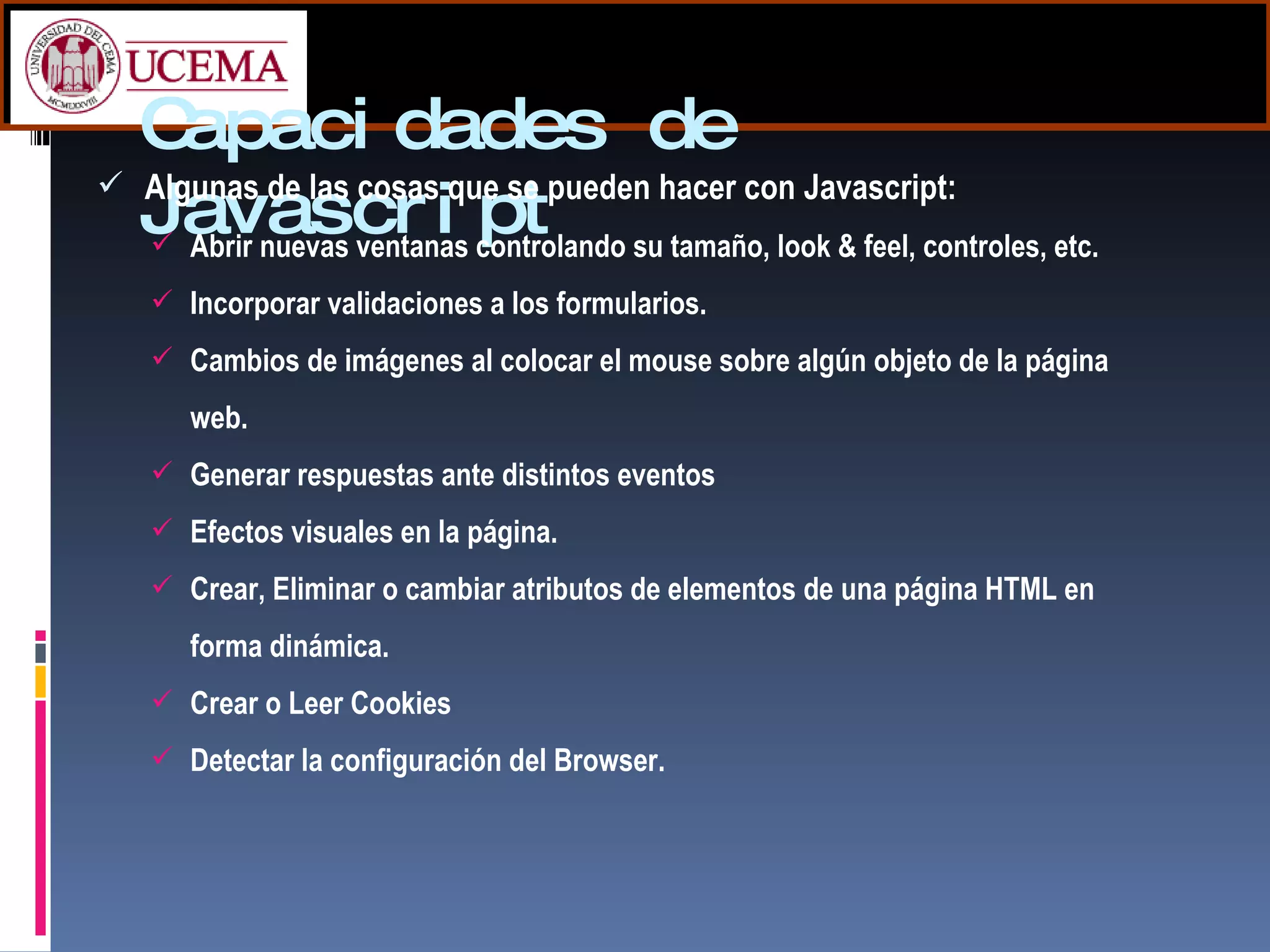 Capacidades de Javascript Algunas de las cosas que se pueden hacer con Javascript: Abrir nuevas ventanas controlando su tamaño, look & feel, controles, etc. Incorporar validaciones a los formularios. Cambios de imágenes al colocar el mouse sobre algún objeto de la página web. Generar respuestas ante distintos eventos Efectos visuales en la página.  Crear, Eliminar o cambiar atributos de elementos de una página HTML en forma dinámica. Crear o Leer Cookies Detectar la configuración del Browser. 