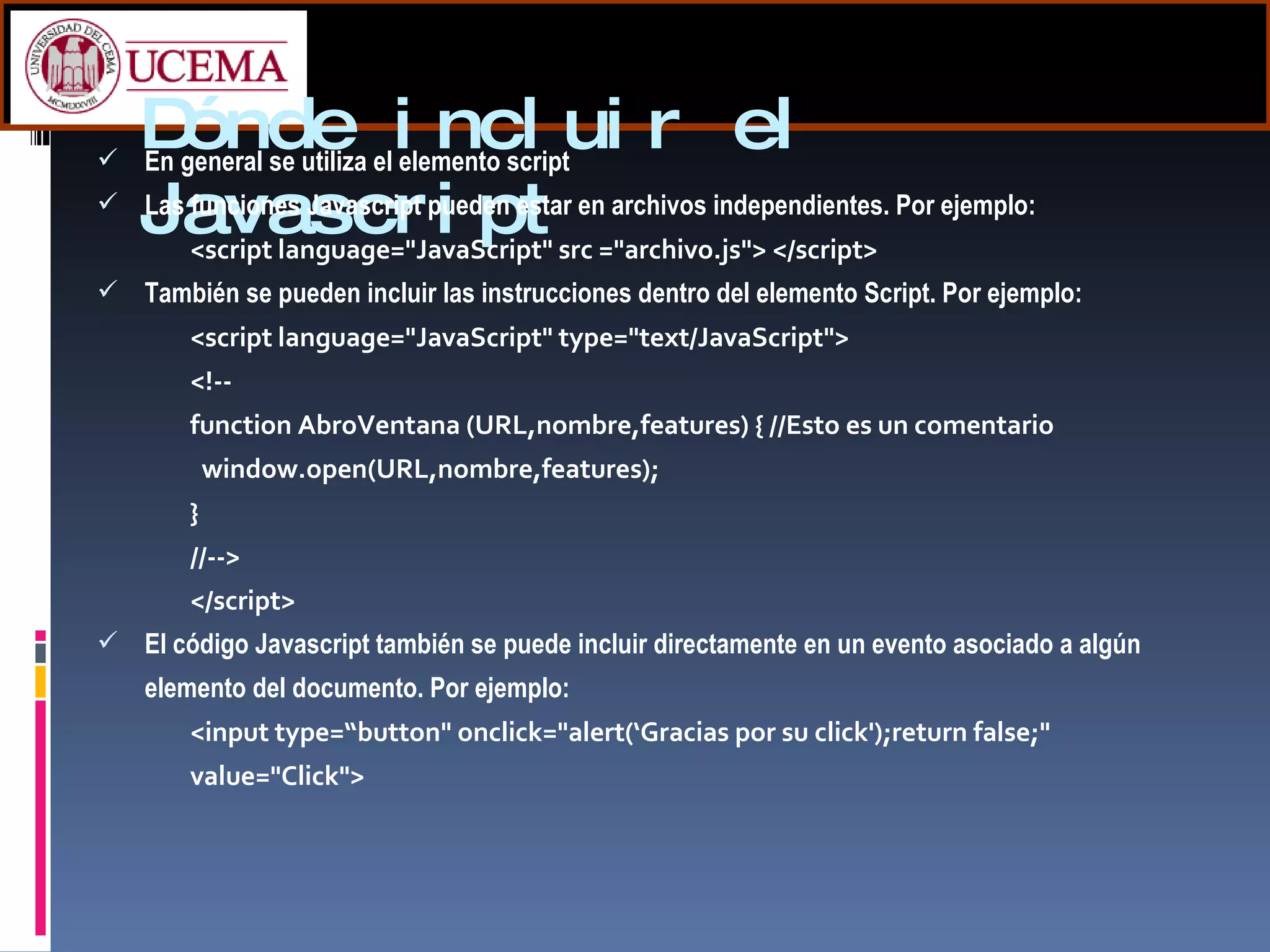 Dónde incluir el Javascript En general se utiliza el elemento script Las funciones Javascript pueden estar en archivos independientes. Por ejemplo: <script language="JavaScript" src ="archivo.js"> </script>   También se pueden incluir las instrucciones dentro del elemento Script. Por ejemplo: <script language="JavaScript" type="text/JavaScript"> <!-- function AbroVentana (URL,nombre,features) { //Esto es un comentario   window.open(URL,nombre,features); } //--> </script> El código Javascript también se puede incluir directamente en un evento asociado a algún elemento del documento. Por ejemplo: <input type=“button" onclick="alert(‘Gracias por su click');return false;" value="Click">  