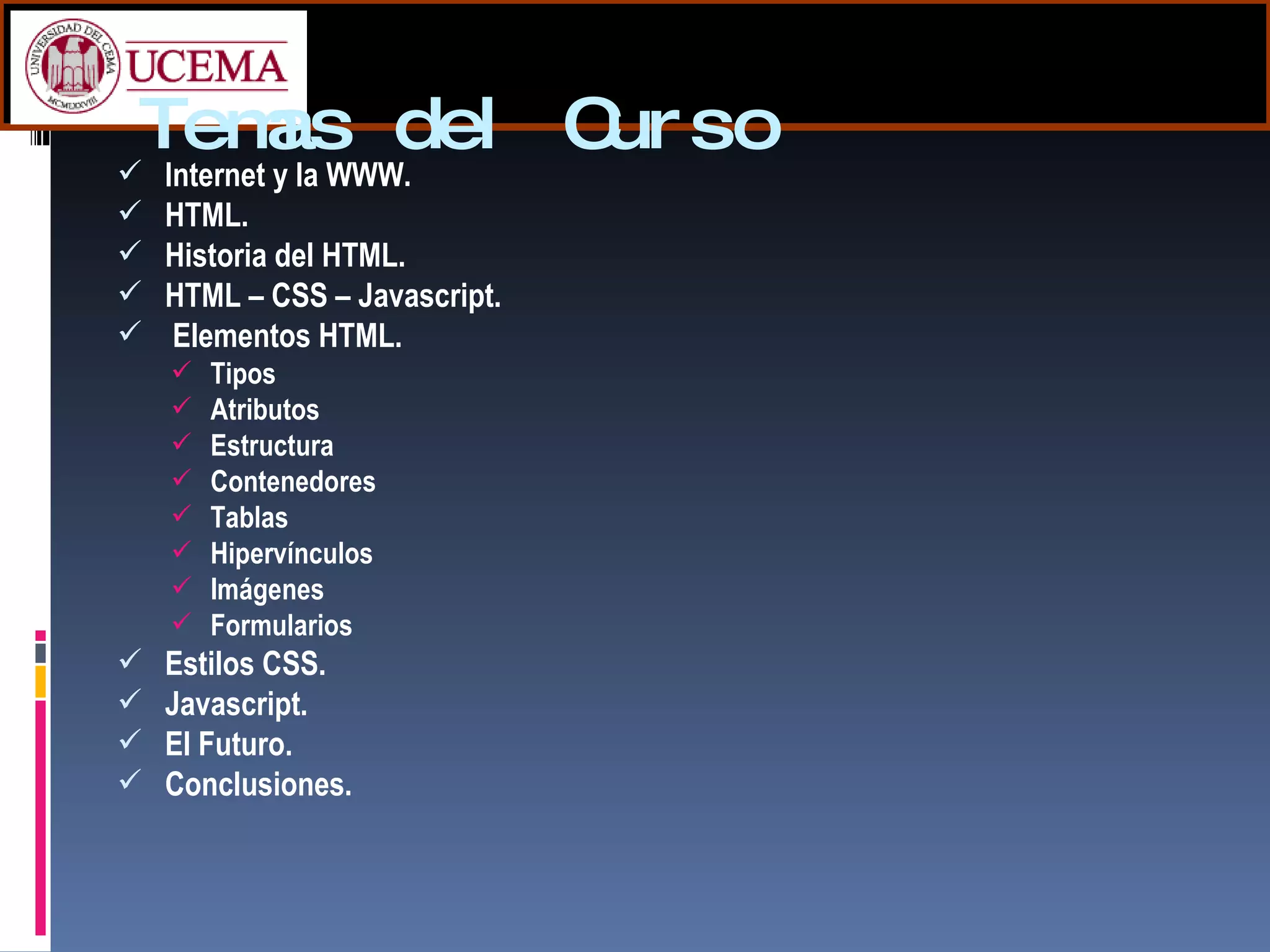 Temas del Curso Internet y la WWW. HTML. Historia del HTML. HTML – CSS – Javascript. Elementos HTML. Tipos Atributos Estructura Contenedores Tablas Hipervínculos Imágenes Formularios Estilos CSS. Javascript. El Futuro. Conclusiones. 