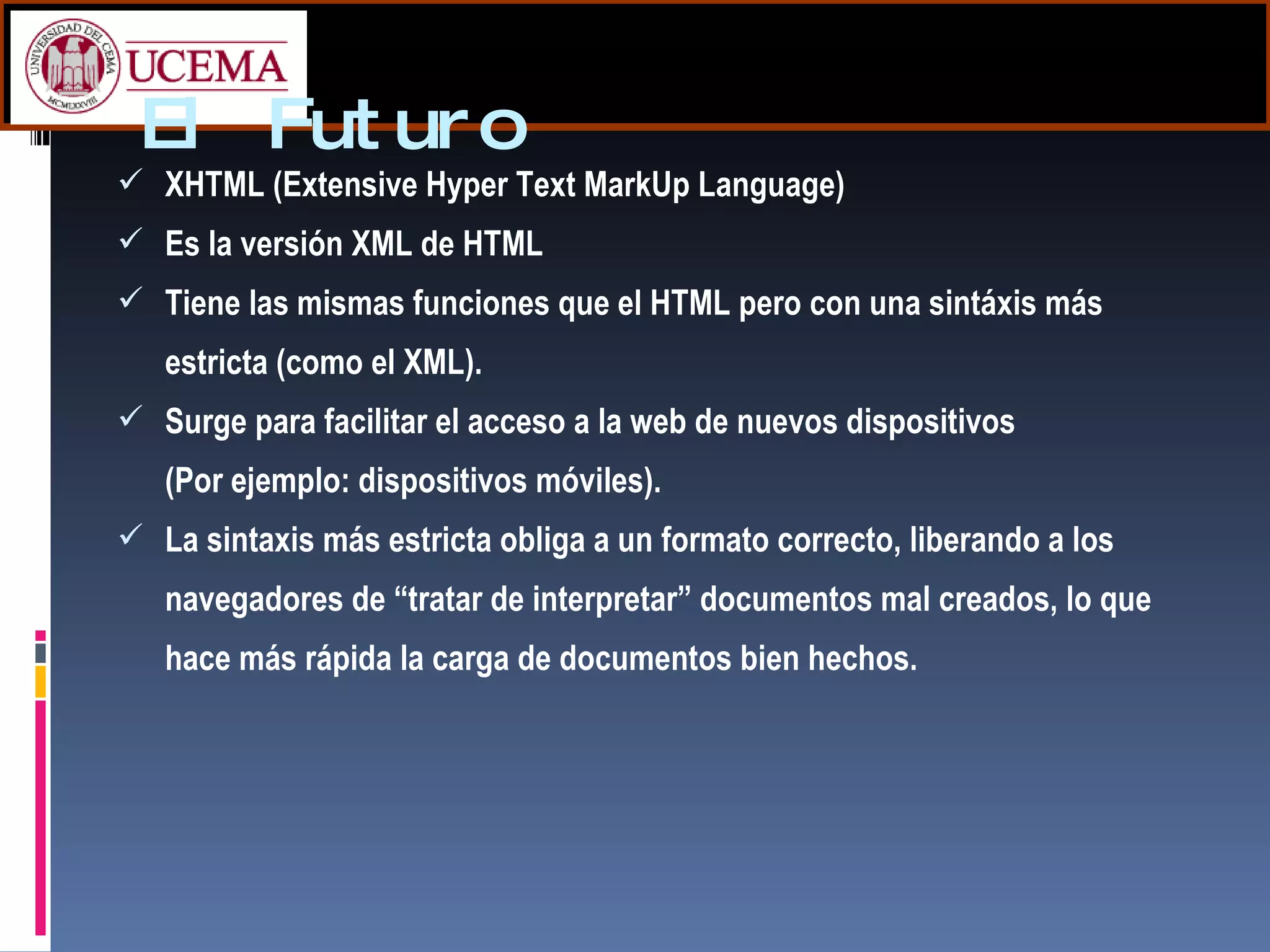 El Futuro XHTML (Extensive Hyper Text MarkUp Language) Es la versión XML de HTML Tiene las mismas funciones que el HTML pero con una sintáxis más estricta (como el XML). Surge para facilitar el acceso a la web de nuevos dispositivos (Por ejemplo: dispositivos móviles). La sintaxis más estricta obliga a un formato correcto, liberando a los navegadores de “tratar de interpretar” documentos mal creados, lo que hace más rápida la carga de documentos bien hechos. 