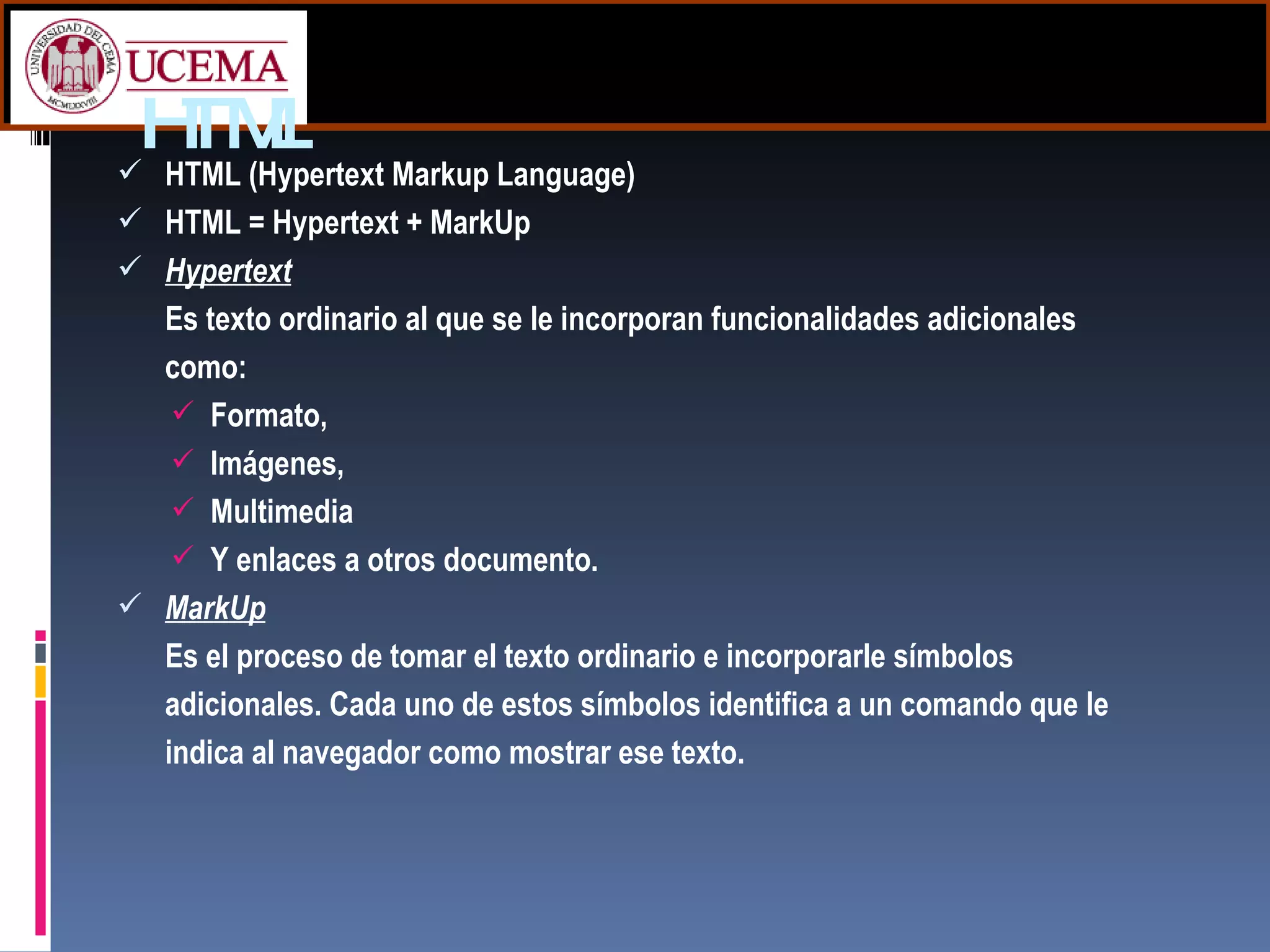 HTML HTML (Hypertext Markup Language) HTML = Hypertext + MarkUp Hypertext Es texto ordinario al que se le incorporan funcionalidades adicionales como: Formato, Imágenes, Multimedia Y enlaces a otros documento. MarkUp Es el proceso de tomar el texto ordinario e incorporarle símbolos adicionales. Cada uno de estos símbolos identifica a un comando que le indica al navegador como mostrar ese texto. 