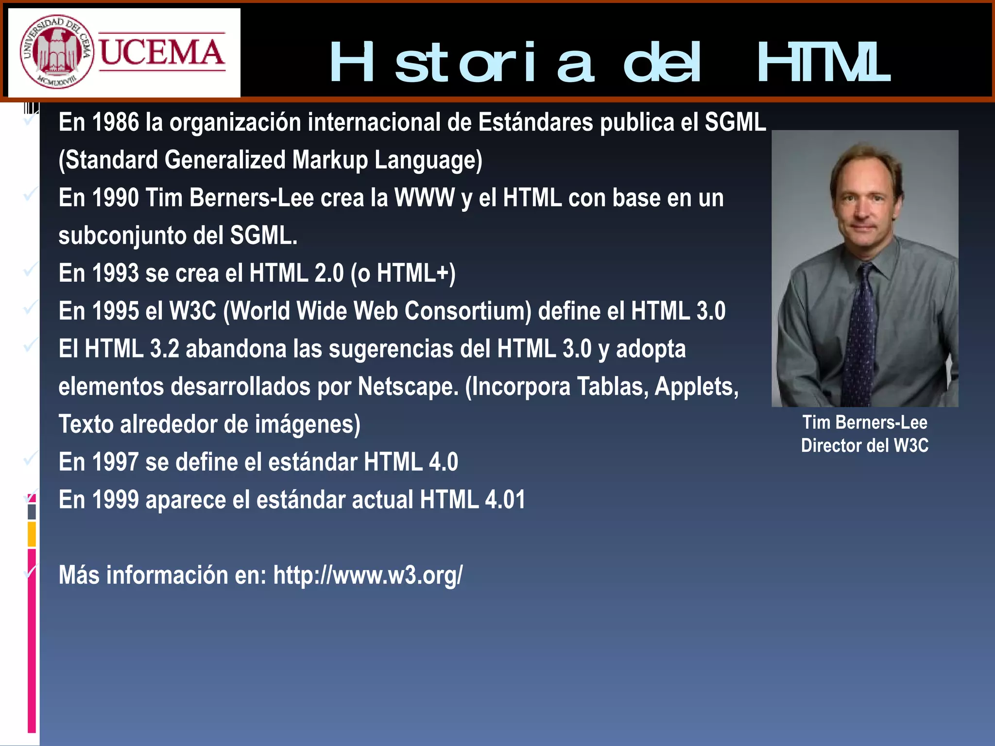 Historia del HTML En 1986 la organización internacional de Estándares publica el SGML (Standard Generalized Markup Language)  En 1990 Tim Berners-Lee crea la WWW y el HTML con base en un subconjunto del SGML. En 1993 se crea el HTML 2.0 (o HTML+) En 1995 el W3C (World Wide Web Consortium) define el HTML 3.0 El HTML 3.2 abandona las sugerencias del HTML 3.0 y adopta elementos desarrollados por Netscape. (Incorpora Tablas, Applets, Texto alrededor de imágenes)  En 1997 se define el estándar HTML 4.0  En 1999 aparece el estándar actual HTML 4.01 Más información en: http://www.w3.org/ Tim Berners-Lee Director del W3C 