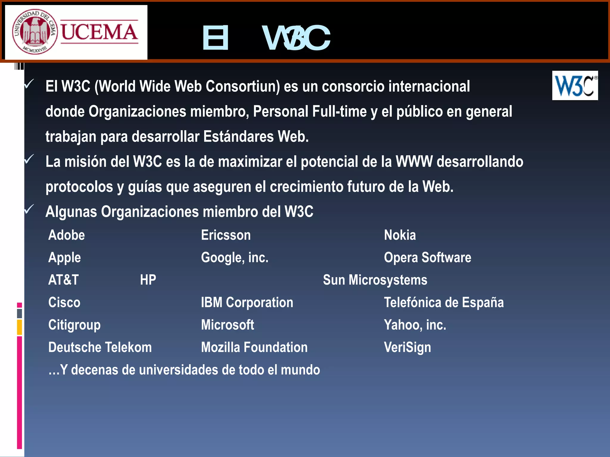 El W3C El W3C (World Wide Web Consortiun) es un consorcio internacional  donde Organizaciones miembro, Personal Full-time y el público en general trabajan para desarrollar Estándares Web. La misión del W3C es la de maximizar el potencial de la WWW desarrollando protocolos y guías que aseguren el crecimiento futuro de la Web. Algunas Organizaciones miembro del W3C Adobe Ericsson Nokia Apple Google, inc. Opera Software  AT&T HP Sun Microsystems Cisco IBM Corporation Telefónica de España Citigroup   Microsoft Yahoo, inc. Deutsche Telekom Mozilla Foundation VeriSign … Y decenas de universidades de todo el mundo 