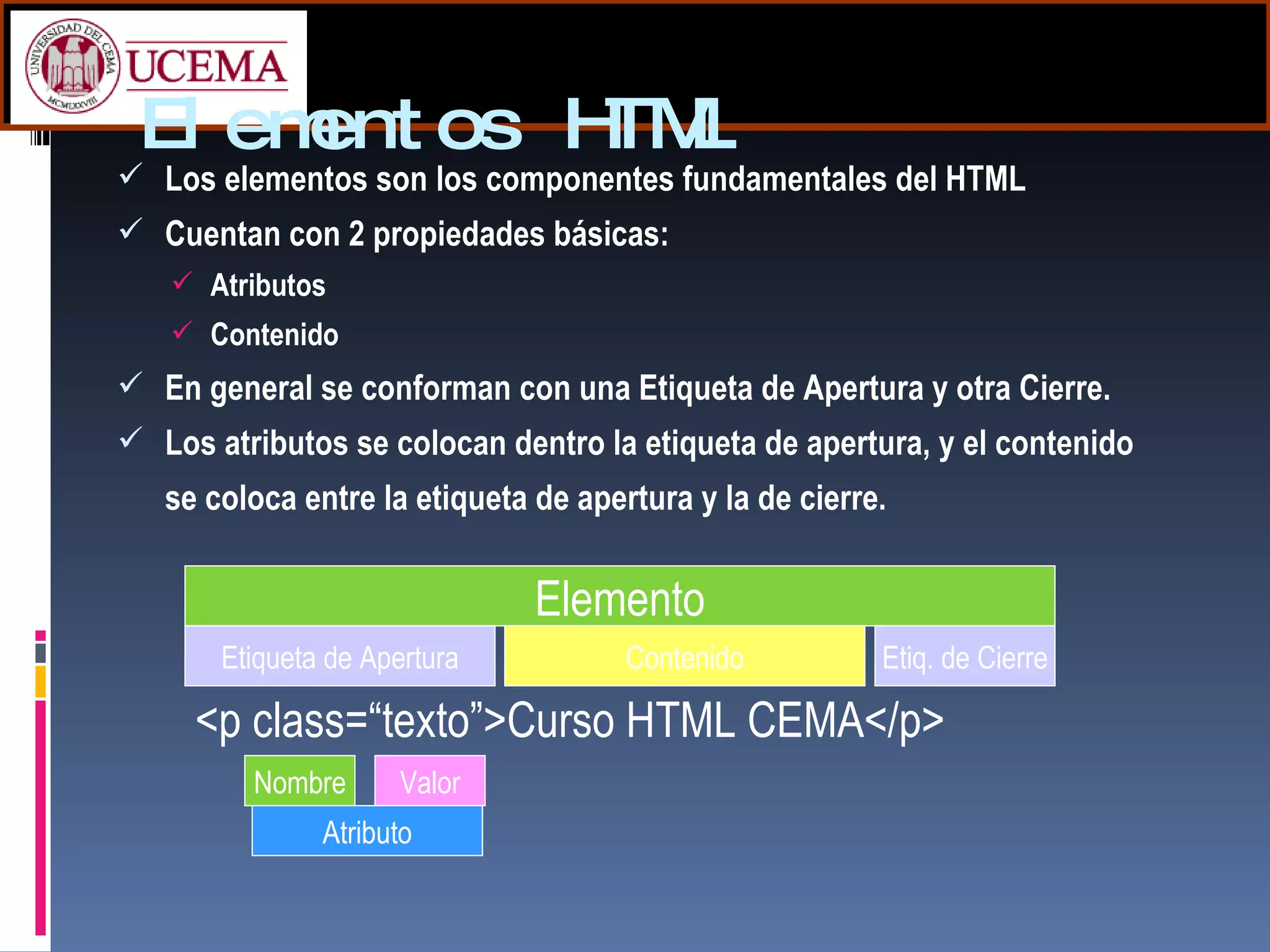 Elementos HTML Los elementos son los componentes fundamentales del HTML Cuentan con 2 propiedades básicas: Atributos Contenido En general se conforman con una Etiqueta de Apertura y otra Cierre.   Los atributos se colocan dentro la etiqueta de apertura, y el contenido se coloca entre la etiqueta de apertura y la de cierre. Elemento Etiqueta de Apertura Etiq. de Cierre Contenido <p class=“texto”>Curso HTML CEMA</p> Nombre Valor Atributo 