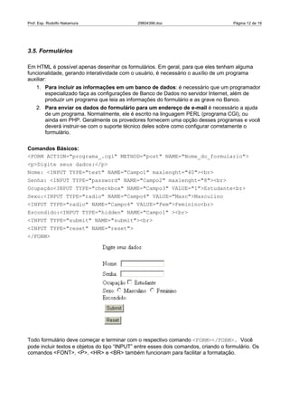 Prof. Esp. Rodolfo Nakamura                   29804396.doc                            Página 12 de 19




3.5. Formulários

Em HTML é possível apenas desenhar os formulários. Em geral, para que eles tenham alguma
funcionalidade, gerando interatividade com o usuário, é necessário o auxílio de um programa
auxiliar:
    1. Para incluir as informações em um banco de dados: é necessário que um programador
       especializado faça as configurações de Banco de Dados no servidor Internet, além de
       produzir um programa que leia as informações do formulário e as grave no Banco.
    2. Para enviar os dados do formulário para um endereço de e-mail é necessário a ajuda
       de um programa. Normalmente, ele é escrito na linguagem PERL (programa CGI), ou
       ainda em PHP. Geralmente os provedores fornecem uma opção desses programas e você
       deverá instruir-se com o suporte técnico deles sobre como configurar corretamente o
       formulário.


Comandos Básicos:
<FORM ACTION="programa_.cgi" METHOD="post" NAME="Nome_do_formulario">
<p>Digite seus dados:</p>
Nome: <INPUT TYPE="text" NAME="Campo1" maxlenght="40"><br>
Senha: <INPUT TYPE="password" NAME="Campo2" maxlenght="8"><br>
Ocupação<INPUT TYPE="checkbox" NAME="Campo3" VALUE="1">Estudante<br>
Sexo:<INPUT TYPE="radio" NAME="Campo4" VALUE="Masc">Masculino
<INPUT TYPE="radio" NAME="Campo4" VALUE="Fem">Feminino<br>
Escondido:<INPUT TYPE="hidden" NAME="Campo1" ><br>
<INPUT TYPE="submit" NAME="submit"><br>
<INPUT TYPE="reset" NAME="reset">
</FORM>




Todo formulário deve começar e terminar com o respectivo comando <FORM></FORM>. Você
pode incluir textos e objetos do tipo “INPUT” entre esses dois comandos, criando o formulário. Os
comandos <FONT>, <P>, <HR> e <BR> também funcionam para facilitar a formatação.
 