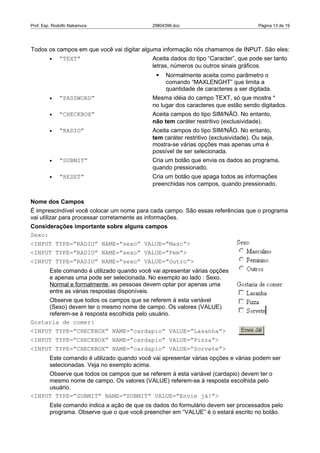 Prof. Esp. Rodolfo Nakamura                   29804396.doc                             Página 13 de 19




Todos os campos em que você vai digitar alguma informação nós chamamos de INPUT. São eles:
         •   “TEXT”                           Aceita dados do tipo “Caracter”, que pode ser tanto
                                              letras, números ou outros sinais gráficos.
                                                  Normalmente aceita como parâmetro o
                                                   comando “MAXLENGHT” que limita a
                                                   quantidade de caracteres a ser digitada.
         •   “PASSWORD”                       Mesma idéia do campo TEXT, só que mostra *
                                              no lugar dos caracteres que estão sendo digitados.
         •   “CHECKBOX”                       Aceita campos do tipo SIM/NÃO. No entanto,
                                              não tem caráter restritivo (exclusividade).
         •   “RADIO”                          Aceita campos do tipo SIM/NÃO. No entanto,
                                              tem caráter restritivo (exclusividade). Ou seja,
                                              mostra-se várias opções mas apenas uma é
                                              possível de ser selecionada.
         •   “SUBMIT”                         Cria um botão que envia os dados ao programa,
                                              quando pressionado.
         •   “RESET”                          Cria um botão que apaga todos as informações
                                              preenchidas nos campos, quando pressionado.


Nome dos Campos
É imprescindível você colocar um nome para cada campo. São essas referências que o programa
vai utilizar para processar corretamente as informações.
Considerações importante sobre alguns campos
Sexo:
<INPUT TYPE=”RADIO” NAME=”sexo” VALUE=”Masc”>
<INPUT TYPE=”RADIO” NAME=”sexo” VALUE=”Fem”>
<INPUT TYPE=”RADIO” NAME=”sexo” VALUE=”Outro”>
         Este comando é utilizado quando você vai apresentar várias opções
         e apenas uma pode ser selecionada. No exemplo ao lado : Sexo.
         Normal e formalmente, as pessoas devem optar por apenas uma
         entre as várias respostas disponíveis.
     Observe que todos os campos que se referem à esta variável
     (Sexo) devem ter o mesmo nome de campo. Os valores (VALUE)
     referem-se à resposta escolhida pelo usuário.
Gostaria de comer:
<INPUT TYPE=”CHECKBOX” NAME=”cardapio” VALUE=”Lasanha”>
<INPUT TYPE=”CHECKBOX” NAME=”cardapio” VALUE=”Pizza”>
<INPUT TYPE=”CHECKBOX” NAME=”cardapio” VALUE=”Sorvete”>
         Este comando é utilizado quando você vai apresentar várias opções e várias podem ser
         selecionadas. Veja no exemplo acima.
     Observe que todos os campos que se referem à esta variável (cardapio) devem ter o
     mesmo nome de campo. Os valores (VALUE) referem-se à resposta escolhida pelo
     usuário.
<INPUT TYPE=”SUBMIT” NAME=”SUBMIT” VALUE=”Envie já!”>
         Este comando indica a ação de que os dados do formulário devem ser processados pelo
         programa. Observe que o que você preencher em “VALUE” é o estará escrito no botão.
 