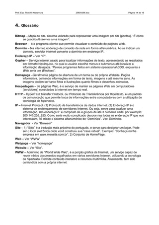 Prof. Esp. Rodolfo Nakamura                  29804396.doc                            Página 14 de 19




4. Glossário

Bitmap – Mapa de bits, sistema utilizado para representar uma imagem em bits (pontos). “É como
     se quadriculássemos uma imagem”.
Browser – é o programa cliente que permite visualizar o conteúdo de páginas Web.
Domínio – Na internet, endereço de conexão de rede em forma alfanumérica. Ao se indicar um
    domínio, servidor internet converte o domínio em endereço IP.
Endereço IP – Ver “IP”.
Gopher – Serviço internet usado para localizar informações de texto, apresentando os resultados
    em formato hierárquico, no qual o usuário escolhe menus e submenus até localizar a
    informação desejada. “Parece programas feitos em sistema operacional DOS, enquanto a
    Web seria um Windows”.
Homepage –Geralmente página de abertura de um tema ou do próprio Website. Página
    informativa, contendo informações em forma de texto, imagens e até mesmo sons. As
    imagens podem ser tanto fotos e ilustrações quanto filmes e desenhos animados.
Hospedagem – de páginas Web, é o serviço de manter as páginas Web em computadores
    (servidores) conectados à Internet em tempo real.
HTTP – HyperText Transfer Protocol, ou Protocolo de Transferência por Hipertexto, é um padrão
    de comunicação que permite troca de informações entre computadores com a utilização de
    tecnologia de hipertexto.
IP – Internet Protocol. (1) Protocolo de transferência de dados Internet. (2) Endereço IP é o
      sistema de endereçamento de servidores Internet. Ou seja, serve para localizar uma
      informação. Um endereço IP é composto de 4 grupos de até 3 números cada: por exemplo:
      200.146.255..255. Como seria muito complicado decorarmos todos os endereços IP que nos
      interessam, foi criado o sistema alfanumérico de “Domínios”. Ver: Domínios.
Navegador - Ver “Browser”
Site – 1) “Sítio” é a tradução mais próxima do português, e serve para designar um lugar. Pode
      ser o local eletrônico onde você construiu sua “casa virtual”. Exemplo: “Conheça minha
      empresa em www.meusite.com.br”. 2) Conjunto de HomePage.
Web – Ver “WWW”
Webpage – Ver “homepage”
Website – Ver “Site”.
WWW – Acrônimo de “World Wide Web”, é a porção gráfica da Internet, um serviço capaz de
   reunir vários documentos espalhados em vários servidores Internet, utilizando a tecnologia
   de hipertexto. Permite conteúdo interativo e recursos multimídia. Atualmente, tem sido
   confundida com a própria internet.
 