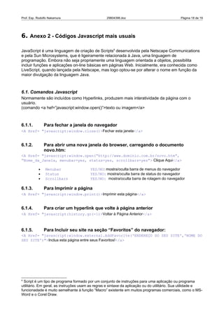 Prof. Esp. Rodolfo Nakamura                       29804396.doc                                Página 18 de 19




6. Anexo 2 - Códigos Javascript mais usuais

JavaScript é uma linguagem de criação de Scripts4 desenvolvida pela Netscape Communications
e pela Sun Microsystems, que é ligeiramente relacionada à Java, uma linguagem de
programação. Embora não seja propriamente uma linguagem orientada a objetos, possibilita
incluir funções e aplicações on-line básicas em páginas Web. Inicialmente, era conhecida como
LiveScript, quando lançada pela Netscape, mas logo optou-se por alterar o nome em função da
maior divulgação da linguagem Java.



6.1. Comandos Javascript
Normamente são incluídos como Hyperlinks, produzem mais interatividade da página com o
usuário.
(comando <a hef=”javascript:window.open()”>texto ou imagem</a>



6.1.1.         Para fechar a janela do navegador
<A Href= "javascript:window.close()>Fechar esta janela</a>


6.1.2.         Para abrir uma nova janela do browser, carregando o documento
               novo.htm:
<A Href= "javascript:window.open(“http://www.dominio.com.br/novo.htm”,
“Nome_da_Janela, menubar=yes, status=yes, scrollbars=yes”> Clique Aqui</a>

           •    Menubar                 YES/NO: mostra/oculta barra de menus do navegador
           •    Status                  YES/NO: mostra/oculta barra de status do navegador
           •    Scrollbars              YES/NO: mostra/oculta barra de rolagem do navegador

6.1.3.         Para Imprimir a página
<A Href= "javascript:window.print()>Imprimir esta página</a>


6.1.4.         Para criar um hyperlink que volte à página anterior
<A Href= "javascript:history.go(-1)>Voltar à Página Anterior</a>



6.1.5.         Para Incluir seu site na seção “Favoritos” do navegador:
<A Href= "javascript:window.external.AddFavorite('ENDEREÇO DO SEU SITE','NOME DO
SEU SITE')">Inclua esta página entre seus Favoritos!</a>




4
  Script é um tipo de programa formado por um conjunto de instruções para uma aplicação ou programa
utilitário. Em geral, as instruções usam as regras e sintaxe da aplicação ou do utilitário. Sua utilidade e
funcionadade é muito semelhante à função “Macro” existente em muitos programas comerciais, como o MS-
Word e o Corel Draw.
 