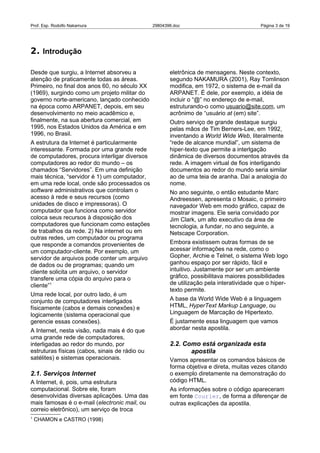 Prof. Esp. Rodolfo Nakamura                     29804396.doc                              Página 3 de 19




2. Introdução

Desde que surgiu, a Internet absorveu a                eletrônica de mensagens. Neste contexto,
atenção de praticamente todas as áreas.                segundo NAKAMURA (2001), Ray Tomlinson
Primeiro, no final dos anos 60, no século XX           modifica, em 1972, o sistema de e-mail da
(1969), surgindo como um projeto militar do            ARPANET. É dele, por exemplo, a idéia de
governo norte-americano, lançado conhecido             incluir o “@” no endereço de e-mail,
na época como ARPANET, depois, em seu                  estruturando-o como usuario@site.com, um
desenvolvimento no meio acadêmico e,                   acrônimo de “usuário at (em) site”.
finalmente, na sua abertura comercial, em              Outro serviço de grande destaque surgiu
1995, nos Estados Unidos da América e em               pelas mãos de Tim Berners-Lee, em 1992,
1996, no Brasil.                                       inventando a World Wide Web, literalmente
A estrutura da Internet é particularmente              “rede de alcance mundial”, um sistema de
interessante. Formada por uma grande rede              hiper-texto que permite a interlgação
de computadores, procura interligar diversos           dinâmica de diversos documentos através da
computadores ao redor do mundo – os                    rede. A imagem virtual de fios interligando
chamados “Servidores”. Em uma definição                documentos ao redor do mundo seria similar
mais técnica, “servidor é 1) um computador,            ao de uma teia de aranha. Daí a analogia do
em uma rede local, onde são processados os             nome.
software administrativos que controlam o               No ano seguinte, o então estudante Marc
acesso à rede e seus recursos (como                    Andreessen, apresenta o Mosaic, o primeiro
unidades de disco e impressoras). O                    navegador Web em modo gráfico, capaz de
computador que funciona como servidor                  mostrar imagens. Ele seria convidado por
coloca seus recursos à disposição dos                  Jim Clark, um alto executivo da área de
computadores que funcionam como estações               tecnologia, a fundar, no ano seguinte, a
de trabalhos da rede. 2) Na internet ou em             Netscape Corporation.
outras redes, um computador ou programa
que responde a comandos provenientes de                Embora existissem outras formas de se
um computador-cliente. Por exemplo, um                 acessar informações na rede, como o
servidor de arquivos pode conter um arquivo            Gopher, Archie e Telnet, o sistema Web logo
de dados ou de programas; quando um                    ganhou espaço por ser rápido, fácil e
cliente solicita um arquivo, o servidor                intuitivo. Justamente por ser um ambiente
transfere uma cópia do arquivo para o                  gráfico, possibilitava maiores possibilidades
cliente”1                                              de utilização pela interatividade que o hiper-
                                                       texto permite.
Uma rede local, por outro lado, é um
conjunto de computadores interligados                  A base da World Wide Web é a linguagem
físicamente (cabos e demais conexões) e                HTML, HyperText Markup Language, ou
logicamente (sistema operacional que                   Linguagem de Marcação de Hipertexto.
gerencie essas conexões).                              É justamente essa linguagem que vamos
A Internet, nesta visão, nada mais é do que            abordar nesta apostila.
uma grande rede de computadores,
interligadas ao redor do mundo, por                    2.2. Como está organizada esta
estruturas físicas (cabos, sinais de rádio ou                 apostila
satélites) e sistemas operacionais.                    Vamos apresentar os comandos básicos de
                                                       forma objetiva e direta, muitas vezes citando
2.1. Serviços Internet                                 o exemplo diretamente na demonstração do
A Internet, é, pois, uma estrutura                     código HTML.
computacional. Sobre ele, foram                        As informações sobre o código apareceram
desenvolvidas diversas aplicações. Uma das             em fonte Courier, de forma a diferençar de
mais famosas é o e-mail (electronic mail, ou           outras explicações da apostila.
correio eletrônico), um serviço de troca
1
    CHAMON e CASTRO (1998)
 