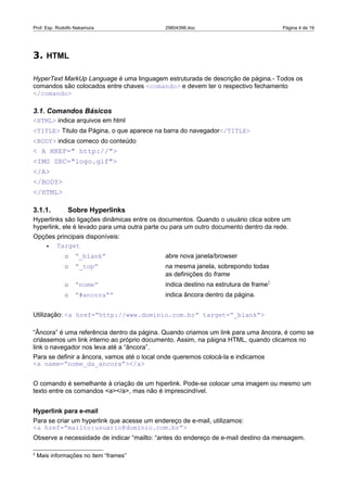 Prof. Esp. Rodolfo Nakamura                  29804396.doc                            Página 4 de 19




3. HTML

HyperText MarkUp Language é uma linguagem estruturada de descrição de página.- Todos os
comandos são colocados entre chaves <comando> e devem ter o respectivo fechamento
</comando>

3.1. Comandos Básicos
<HTML> indica arquivos em html
<TITLE> Titulo da Página, o que aparece na barra do navegador</TITLE>
<BODY> indica comeco do conteúdo
< A HREF=" http://">
<IMG SRC="logo.gif">
</A>
</BODY>
</HTML>

3.1.1.         Sobre Hyperlinks
Hyperlinks são ligações dinâmicas entre os documentos. Quando o usuário clica sobre um
hyperlink, ele é levado para uma outra parte ou para um outro documento dentro da rede.
Opções principais disponíveis:
   •   Target
              o   “_blank”                   abre nova janela/browser
              o   “_top”                     na mesma janela, sobrepondo todas
                                             as definições do frame
              o   “nome”                     indica destino na estrutura de frame2
              o   “#ancora””                 indica âncora dentro da página.


Utilização: <a href=”http://www.dominio.com.br” target=”_blank”>

“Âncora” é uma referência dentro da página. Quando criamos um link para uma âncora, é como se
criássemos um link interno ao próprio documento. Assim, na páigna HTML, quando clicamos no
link o navegador nos leva até a “âncora”.
Para se definir a âncora, vamos até o local onde queremos colocá-la e indicamos
<a name=”nome_da_ancora”></a>


O comando é semelhante à criação de um hiperlink. Pode-se colocar uma imagem ou mesmo um
texto entre os comandos <a></a>, mas não é imprescindível.


Hyperlink para e-mail
Para se criar um hyperlink que acesse um endereço de e-mail, utilizamos:
<a href=”mailto:usuario@dominio.com.br”>
Observe a necessidade de indicar “mailto: “antes do endereço de e-mail destino da mensagem.

2
    Mais informações no item “frames”
 