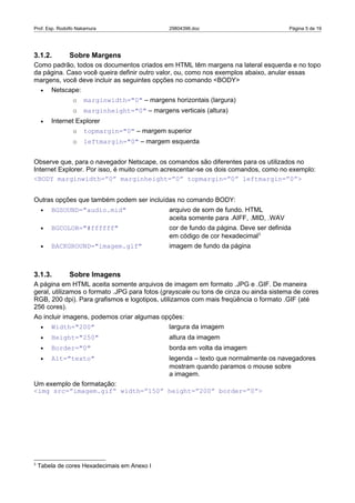 Prof. Esp. Rodolfo Nakamura                    29804396.doc                            Página 5 de 19




3.1.2.         Sobre Margens
Como padrão, todos os documentos criados em HTML têm margens na lateral esquerda e no topo
da página. Caso você queira definir outro valor, ou, como nos exemplos abaixo, anular essas
margens, você deve incluir as seguintes opções no comando <BODY>
     •   Netscape:
                o    marginwidth="0" – margens horizontais (largura)
                o    marginheight="0" – margens verticais (altura)
     •   Internet Explorer
                o    topmargin="0" – margem superior
                o    leftmargin="0" – margem esquerda


Observe que, para o navegador Netscape, os comandos são diferentes para os utilizados no
Internet Explorer. Por isso, é muito comum acrescentar-se os dois comandos, como no exemplo:
<BODY marginwidth=”0” marginheight=”0” topmargin=”0” leftmargin=”0”>


Outras opções que também podem ser incluídas no comando BODY:
     •   BGSOUND="audio.mid"                   arquivo de som de fundo. HTML
                                               aceita somente para .AIFF, .MID, .WAV
     •   BGCOLOR="#ffffff"                     cor de fundo da página. Deve ser definida
                                               em código de cor hexadecimal3
     •   BACKGROUND="imagem.gif"               imagem de fundo da página



3.1.3.         Sobre Imagens
A página em HTML aceita somente arquivos de imagem em formato .JPG e .GIF. De maneira
geral, utilizamos o formato .JPG para fotos (grayscale ou tons de cinza ou ainda sistema de cores
RGB, 200 dpi). Para grafismos e logotipos, utilizamos com mais freqüência o formato .GIF (até
256 cores).
Ao incluir imagens, podemos criar algumas opções:
     •   Width="200"                           largura da imagem
     •   Height="250"                          altura da imagem
     •   Border="0"                            borda em volta da imagem
     •   Alt="texto"                           legenda – texto que normalmente os navegadores
                                               mostram quando paramos o mouse sobre
                                               a imagem.
Um exemplo de formatação:
<img src=”imagem.gif” width=”150” height=”200” border=”0”>




3
    Tabela de cores Hexadecimais em Anexo I
 
