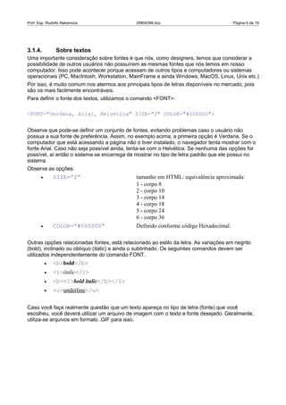 Prof. Esp. Rodolfo Nakamura                   29804396.doc                             Página 6 de 19




3.1.4.          Sobre textos
Uma importante consideração sobre fontes é que nós, como designers, temos que considerar a
possibilidade de outros usuários não possuírem as mesmas fontes que nós temos em nosso
computador. Isso pode acontecer porque acessam de outros tipos e computadores ou sistemas
operacionais (PC, MacIntosh, Workstation, MainFrame e ainda Windows, MacOS, Linux, Unix etc.)
Por isso, é muito comum nos atermos aos principais tipos de letras disponíveis no mercado, pois
são os mais facilmente encontráveis.
Para definir o fonte dos textos, utilizamos o comando <FONT>:

<FONT="Verdana, Arial, Helvetica" SIZE="2" COLOR="#000000">


Observe que pode-se definir um conjunto de fontes, evitando problemas caso o usuário não
possua a sua fonte de preferência. Assim, no exemplo acima, a primeira opção é Verdana. Se o
computador que está acessando a página não o tiver instalado, o navegador tenta mostrar com o
fonte Arial. Caso não seja possível ainda, tenta-se com o Helvética. Se nenhuma das opções for
possível, aí então o sistema se encarrega de mostrar no tipo de letra padrão que ele possui no
sistema.
Observe as opções:
       •       SIZE=”2”                       tamanho em HTML: equivalência aproximada:
                                              1 - corpo 8
                                              2 - corpo 10
                                              3 - corpo 14
                                              4 - corpo 18
                                              5 - corpo 24
                                              6 - corpo 36
       •       COLOR=”#000000”                Definido conforme código Hexadecimal.

Outras opções relacionadas fontes, está relacionado ao estilo da letra. As variações em negrito
(bold), inclinado ou oblíquo (italic) e ainda o sublinhado. Os seguintes comandos devem ser
utilizados independentemente do comando FONT.
           •   <b>bold</b>
           •   <i>italic</i>
           •   <b><I>bold italic</b></I>
           •   <u>underline</u>

Caso você faça realmente questão que um texto apareça no tipo de letra (fonte) que você
escolheu, você deverá utilizar um arquivo de imagem com o texto e fonte desejado. Geralmente,
utiliza-se arquivos em formato .GIF para isso.
 