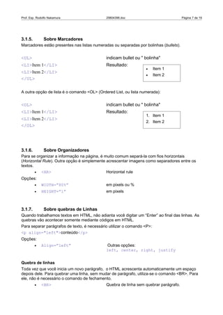 Prof. Esp. Rodolfo Nakamura                  29804396.doc                              Página 7 de 19




3.1.5.         Sobre Marcadores
Marcadores estão presentes nas listas numeradas ou separadas por bolinhas (bullets).


<UL>                                         indicam bullet ou " bolinha"
<LI>Item 1</LI>                              Resultado:
                                                                  •      Item 1
<LI>Item 2</LI>
                                                                  •      Item 2
</UL>

A outra opção de lista é o comando <OL> (Ordered List, ou lista numerada):


<OL>                                         indicam bullet ou " bolinha"
<LI>Item 1</LI>                              Resultado:
                                                                  1. Item 1
<LI>Item 2</LI>
                                                                  2. Item 2
</OL>




3.1.6.         Sobre Organizadores
Para se organizar a informação na página, é muito comum separá-la com fios horizontais
(Horizontal Rule). Outra opção é simplemente acrescentar imagens como separadores entre os
textos.
         •   <HR>                            Horizontal rule
Opções:
         •   WIDTH=”80%”                     em pixels ou %
         •   HEIGHT=”1”                      em pixels



3.1.7.         Sobre quebras de Linhas
Quando trabalhamos textos em HTML, não adianta você digitar um “Enter” ao final das linhas. As
quebras vão acontecer somente mediante códigos em HTML.
Para separar parágrafos de texto, é necessário utilizar o comando <P>:
<p align="left">conteúdo</p>
Opções:
         •   Align=”left”                    Outras opções:
                                             left, center, right, justify


Quebra de linhas
Toda vez que você inicia um novo parágrafo, o HTML acrescenta automaticamente um espaço
depois dele. Para quebrar uma linha, sem mudar de parágrafo, utiliza-se o comando <BR>. Para
ele, não é necessário o comando de fechamento.
         •   <BR>                            Quebra de linha sem quebrar parágrafo.
 